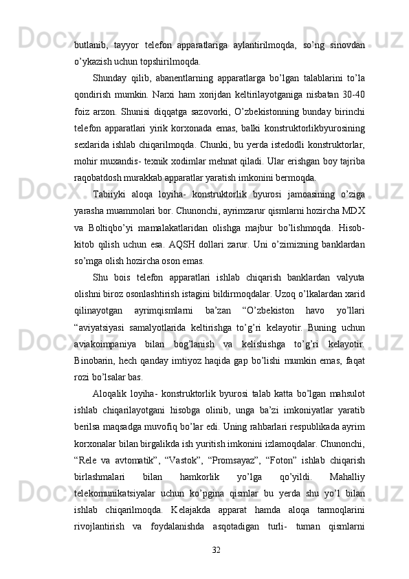 butlanib,   tayyor   telefon   apparatlariga   aylantirilmoqda,   so’ng   sinovdan
o’ykazish uchun topshirilmoqda.
Shunday   qilib,   abanentlarning   apparatlarga   bo’lgan   talablarini   to’la
qondirish   mumkin.   Narxi   ham   xorijdan   keltirilayotganiga   nisbatan   30-40
foiz   arzon.   Shunisi   diqqatga   sazovorki,   O’zbekistonning   bunday   birinchi
telefon   apparatlari   yirik   korxonada   emas,   balki   konstruktorlikbyurosining
sexlarida ishlab chiqarilmoqda. Chunki, bu yerda istedodli  konstruktorlar,
mohir muxandis- texnik xodimlar mehnat qiladi. Ular erishgan boy tajriba
raqobatdosh murakkab apparatlar yaratish imkonini bermoqda.
Tabiiyki   aloqa   loyiha-   konstruktorlik   byurosi   jamoasining   o’ziga
yarasha muammolari bor. Chunonchi, ayrimzarur qismlarni hozircha MDX
va   Boltiqbo’yi   mamalakatlaridan   olishga   majbur   bo’lishmoqda.   Hisob-
kitob   qilish   uchun   esa.   AQSH   dollari   zarur.   Uni   o’zimizning   banklardan
so’mga olish hozircha oson emas. 
Shu   bois   telefon   apparatlari   ishlab   chiqarish   banklardan   valyuta
olishni biroz osonlashtirish istagini bildirmoqdalar. Uzoq o’lkalardan xarid
qilinayotgan   ayrimqismlarni   ba’zan   “O’zbekiston   havo   yo’llari
“aviyatsiyasi   samalyotlarida   keltirishga   to’g’ri   kelayotir.   Buning   uchun
aviakoimpaniya   bilan   bog’lanish   va   kelishishga   to’g’ri   kelayotir.
Binobarin,   hech   qanday   imtiyoz   haqida   gap   bo’lishi   mumkin   emas,   faqat
rozi bo’lsalar bas.
Aloqalik   loyiha-   konstruktorlik   byurosi   talab   katta   bo’lgan   mahsulot
ishlab   chiqarilayotgani   hisobga   olinib,   unga   ba’zi   imkoniyatlar   yaratib
berilsa maqsadga muvofiq bo’lar edi. Uning rahbarlari respublikada ayrim
korxonalar bilan birgalikda ish yuritish imkonini izlamoqdalar. Chunonchi,
“Rele   va   avtomatik”,   “Vastok”,   “Promsayaz”,   “Foton”   ishlab   chiqarish
birlashmalari   bilan   hamkorlik   yo’lga   qo’yildi.   Mahalliy
telekomunikatsiyalar   uchun   ko’pgina   qismlar   bu   yerda   shu   yo’l   bilan
ishlab   chiqarilmoqda.   Kelajakda   apparat   hamda   aloqa   tarmoqlarini
rivojlantirish   va   foydalanishda   asqotadigan   turli-   tuman   qismlarni
32 