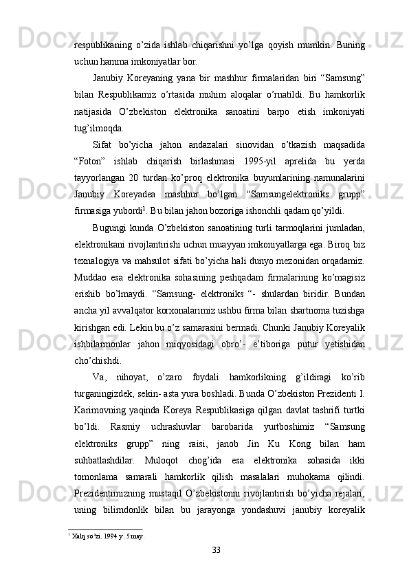 respublikaning   o’zida   ishlab   chiqarishni   yo’lga   qoyish   mumkin.   Buning
uchun hamma imkoniyatlar bor. 
Janubiy   Koreyaning   yana   bir   mashhur   firmalaridan   biri   “Samsung”
bilan   Respublikamiz   o’rtasida   muhim   aloqalar   o’rnatildi.   Bu   hamkorlik
natijasida   O’zbekiston   elektronika   sanoatini   barpo   etish   imkoniyati
tug’ilmoqda.
Sifat   bo’yicha   jahon   andazalari   sinovidan   o’tkazish   maqsadida
“Foton”   ishlab   chiqarish   birlashmasi   1995-yil   aprelida   bu   yerda
tayyorlangan   20   turdan   ko’proq   elektronika   buyumlarining   namunalarini
Janubiy   Koreyadea   mashhur   bo’lgan   “Samsungelektroniks   grupp”
firmasiga yubordi 1
. Bu bilan jahon bozoriga ishonchli qadam qo’yildi. 
Bugungi   kunda   O’zbekiston   sanoatining   turli   tarmoqlarini   jumladan,
elektronikani rivojlantirishi uchun muayyan imkoniyatlarga ega. Biroq biz
texnalogiya va mahsulot sifati bo’yicha hali dunyo mezonidan orqadamiz.
Muddao   esa   elektronika   sohasining   peshqadam   firmalarining   ko’magisiz
erishib   bo’lmaydi.   “Samsung-   elektroniks   “-   shulardan   biridir.   Bundan
ancha yil avvalqator korxonalarimiz ushbu firma bilan shartnoma tuzishga
kirishgan edi. Lekin bu o’z samarasini bermadi. Chunki Janubiy Koreyalik
ishbilarmonlar   jahon   miqyosidagi   obro’-   e’tiboriga   putur   yetishidan
cho’chishdi. 
Va,   nihoyat,   o’zaro   foydali   hamkorlikning   g’ildiragi   ko’rib
turganingizdek, sekin- asta yura boshladi. Bunda O’zbekiston Prezidenti I.
Karimovning   yaqinda   Koreya   Respublikasiga   qilgan   davlat   tashrifi   turtki
bo’ldi.   Rasmiy   uchrashuvlar   barobarida   yurtboshimiz   “Samsung
elektroniks   grupp”   ning   raisi,   janob   Jin   Ku   Kong   bilan   ham
suhbatlashdilar.   Muloqot   chog’ida   esa   elektronika   sohasida   ikki
tomonlama   samarali   hamkorlik   qilish   masalalari   muhokama   qilindi.
Prezidentimizning   mustaqil   O’zbekistonni   rivojlantirish   bo’yicha   rejalari,
uning   bilimdonlik   bilan   bu   jarayonga   yondashuvi   janubiy   koreyalik
1
 Xalq so’zi. 1994 y. 5 may.
33 