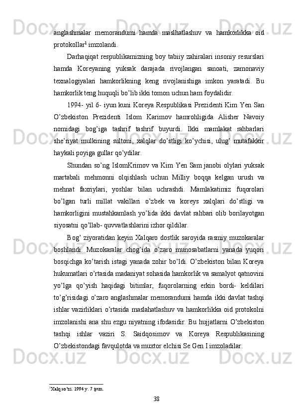 anglashmalar   memorandumi   hamda   maslhatlashuv   va   hamkorlikka   oid
protokollar 1
 imzolandi.
Darhaqiqat   respublikamizning   boy  tabiiy   zahiralari   insoniy   resurslari
hamda   Koreyaning   yuksak   darajada   rivojlangan   sanoati,   zamonaviy
texnalogiyalari   hamkorlikning   keng   rivojlanishiga   imkon   yaratadi.   Bu
hamkorlik teng huquqli bo’lib ikki tomon uchun ham foydalidir. 
1994- yil 6- iyun kuni Koreya Respublikasi  Prezidenti Kim Yen San
O’zbekiston   Prezidenti   Islom   Karimov   hamrohligida   Alisher   Navoiy
nomidagi   bog’iga   tashrif   tashrif   buyurdi.   Ikki   mamlakat   rahbarlari
she’riyat   mulkining   sultoni,   xalqlar   do’stligi   ko’ychisi,   ulug’   mutafakkir
haykali poyiga gullar qo’ydilar.
Shundan so’ng IslomKrimov va Kim Yen Sam janobi olylari yuksak
martabali   mehmonni   olqishlash   uchun   Milliy   boqqa   kelgan   urush   va
mehnat   faxriylari,   yoshlar   bilan   uchrashdi.   Mamlakatimiz   fuqorolari
bo’lgan   turli   millat   vakillari   o’zbek   va   koreys   xalqlari   do’stligi   va
hamkorligini   mustahkamlash   yo’lida   ikki   davlat   rahbari   olib   borilayotgan
siyosatni qo’llab- quvvatlashlarini izhor qildilar. 
Bog’   ziyoratidan   keyin  Xalqaro  dostlik  saroyida  rasmiy  muzokaralar
boshlandi.   Muzokaralar   chog’ida   o’zaro   munosabatlarni   yanada   yuqori
bosqichga   ko’tarish   istagi   yanada   zohir   bo’ldi.   O’zbekiston   bilan   Koreya
hukumatlari o’rtasida madaniyat sohasida hamkorlik va samalyot qatnovini
yo’lga   qo’yish   haqidagi   bitimlar,   fuqorolarning   erkin   bordi-   keldilari
to’g’risidagi   o’zaro  anglashmalar   memorandumi  hamda   ikki   davlat   tashqi
ishlar   vazirliklari  o’rtasida   maslahatlashuv  va  hamkorlikka  oid  protokolni
imzolanishi  ana   shu  ezgu  niyatning  ifodasidir.  Bu  hujjatlarni   O’zbekiston
tashqi   ishlar   vaziri   S.   Saidqosimov   va   Koreya   Respublikasining
O’zbekistondagi favqulotda va muxtor elchisi Se Gen I imzoladilar. 
1
Xalq so’zi. 1994 y. 7 iyun. 
38 