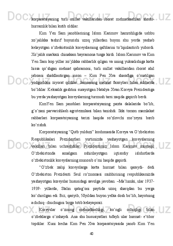 korparatsiyaning   turli   millat   vakillaridan   iborat   mehnatkashlari   shodu-
hurramlik bilan kutib oldilar.
Kim   Yen   Sam   janoblarining   Islom   Karimov   hamrohligida   ushbu
xo’jalikka   tashrif   buyurishi   uzoq   yillardan   buyon   shu   yerda   yashab
kelayotgan   o’zbekistonlik   koreyslarning   qalblarini   to’lqinlantirib   yubordi.
Xo’jalik markazi chinakam bayramona tusga kirdi. Islom Karimov va Kim
Yen Sam kop yillar xo’jlikka rahbarlik qilgan va uning yuksalishiga katta
hissa   qo’shgan   mehnat   qahramoni,   turli   millat   vakillaridan   iborat   ahil
jaboani   shakllantirgan   inson   –   Kim   Pen   Xva   sharafiga   o’rnatilgan
yodgorlikni   ziyorat   qildilar.   Jamoaning   mehnat   faxriylari   bilan   suhbatda
bo’ldilar. Keksalik gashtini surayotgan Natalya Xvan Koreya Prezidentiga
bu yerda yashayotgan koreyslarning turmush tarsi xaqida gapirib berdi. 
KimYen   Sam   janoblari   korparatsiyaning   paxta   dalalarida   bo’lib,
g’o’zani   parvarishlash   agrotexnikasi   bilan   tanishdi.   Ikki   tomon   mamlakat
rahbarlari   korparatsiyaning   tarixi   haqida   so’zlovchi   mo’zeyni   borib
ko’rishdi. 
Korporatsiyaning “Qutb yulduzi” koshonasida Koreya va O’zbekiston
Respublikalari   Prezidentlari   yurtimizda   yashayotgan   koreyslarning
vakillari   bilan   uchrashdilar.   Prezidentimiz   Islom   Karimov   mustaqil
O’zbekistonda   amalgam   oshirilayotgan   iqtisodiy   islohotlarda
o’zbekistonlik koreyslarning munosib o’rni haqida gapirdi. 
“O’zbek   xalqi   koreyslarga   katta   hurmat   bilan   qaraydi-   dedi
O’zbekiston   Prezidenti   Seul   ro’znomasi   muhbirining   respublikamizda
yashayotgan koreyslar hususidagi savolga javoban. –Ma’lumki, ular 1937-
1939-   yillarda,   Stalin   qatag’oni   paytida   uzoq   sharqdan   bu   yerga
ko’chirilgan edi. Biz, qariyib, 50yildan buyon yelka dosh bo’lib, hayotning
achchiq- chuchugini birga totib kelayapmiz. 
Koreyslar   o’zining   mehnatkashligi,   ko’ngli   ochiqligi   bilan
o’zbeklarga   o’xshaydi.   Ana   shu   hususiyatlari   tufayli   ular   hurmat-   e’tibor
topdilar.   Kuni   kecha   Kim   Pen   Xva   korparatsiyasida   janob   Kim   Yen
40 