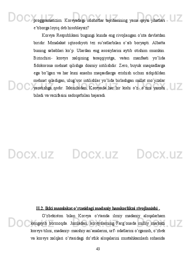 proggramatizim.   Koreyadagi   islohotlar   tajribasining   yana   qaysi   jihatlari
e’tiborga loyiq deb hisoblaysiz?
Koreya   Respublikasi  bugungi  kunda  eng   rivojlangan  o’nta  davlatdan
biridir.   Mmalakat   iqtisodiyoti   tez   su’ratlarbilan   o’sib   boryapti.   Albatta
buning   sabablari   ko’p.   Ulardan   eng   asosiylarini   aytib   otishim   mumkin.
Birinchisi-   koreys   xalqining   taraqqiyotga,   vatan   manfaati   yo’lida
fidokorona   mehnat   qilishga   doimiy   intilishdir.   Zero,   buyuk   maqsadlarga
ega   bo’lgan   va   har   kuni   anashu   maqsadlarga   erishish   uchun   sidqidildan
mehnat   qiladigan,   ulug’vor   intilishlar   yo’lida   birlashgan   millat   mo’jizalar
yaratishga   qodir.   Ikkinchidan,   Koreyada   har   bir   kishi   o’z-   o’zini   yaxshi
biladi va vazifasini sadoqatbilan bajaradi. 
II.2. Ikki mamlakat o’rtasidagi madaniy hamkorlikni rivojlanishi .
O’zbekiston   bilan   Koreya   o’rtasida   ilmiy   madaniy   aloqalarham
kengayib   bormoqda.   Jumladan,   koreyslarning   Farg’onada   milliy   markazi
koreys tilini, madaniy- maishiy an’analarini, urf- odatlarini o’rganish, o’zbek
va   koreys   xalqlari   o’rtasidagi   do’stlik   aloqalarini   mustahkamlash   sohasida
43 