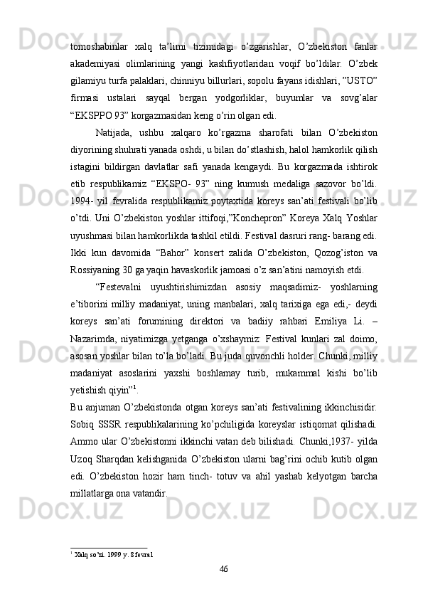 tomoshabinlar   xalq   ta’limi   tizimidagi   o’zgarishlar,   O’zbekiston   fanlar
akademiyasi   olimlarining   yangi   kashfiyotlaridan   voqif   bo’ldilar.   O’zbek
gilamiyu turfa palaklari, chinniyu billurlari, sopolu fayans idishlari, ”USTO”
firmasi   ustalari   sayqal   bergan   yodgorliklar,   buyumlar   va   sovg’alar
“EKSPPO 93” korgazmasidan keng o’rin olgan edi. 
Natijada,   ushbu   xalqaro   ko’rgazma   sharofati   bilan   O’zbekiston
diyorining shuhrati yanada oshdi, u bilan do’stlashish, halol hamkorlik qilish
istagini   bildirgan   davlatlar   safi   yanada   kengaydi.   Bu   korgazmada   ishtirok
etib   respublikamiz   “EKSPO-   93”   ning   kumush   medaliga   sazovor   bo’ldi.
1994-   yil   fevralida   respublikamiz   poytaxtida   koreys   san’ati   festivali   bo’lib
o’tdi.   Uni   O’zbekiston   yoshlar   ittifoqi,”Konchepron”   Koreya   Xalq   Yoshlar
uyushmasi bilan hamkorlikda tashkil etildi. Festival dasruri rang- barang edi.
Ikki   kun   davomida   “Bahor”   konsert   zalida   O’zbekiston,   Qozog’iston   va
Rossiyaning 30 ga yaqin havaskorlik jamoasi o’z san’atini namoyish etdi. 
“Festevalni   uyushtirishimizdan   asosiy   maqsadimiz-   yoshlarning
e’tiborini   milliy   madaniyat,   uning   manbalari,   xalq   tarixiga   ega   edi,-   deydi
koreys   san’ati   forumining   direktori   va   badiiy   rahbari   Emiliya   Li.   –
Nazarimda,   niyatimizga   yetganga   o’xshaymiz:   Festival   kunlari   zal   doimo,
asosan yoshlar bilan to’la bo’ladi. Bu juda quvonchli holder. Chunki, milliy
madaniyat   asoslarini   yaxshi   boshlamay   turib,   mukammal   kishi   bo’lib
yetishish qiyin” 1
. 
Bu   anjuman   O’zbekistonda   otgan   koreys   san’ati   festivalining   ikkinchisidir.
Sobiq   SSSR   respublikalarining   ko’pchiligida   koreyslar   istiqomat   qilishadi.
Ammo ular  O’zbekistonni  ikkinchi  vatan deb bilishadi. Chunki,1937-  yilda
Uzoq   Sharqdan   kelishganida   O’zbekiston   ularni   bag’rini   ochib   kutib   olgan
edi.   O’zbekiston   hozir   ham   tinch-   totuv   va   ahil   yashab   kelyotgan   barcha
millatlarga ona vatandir.
  
1
 Xalq so’zi. 1999 y. 8 fevral
46 