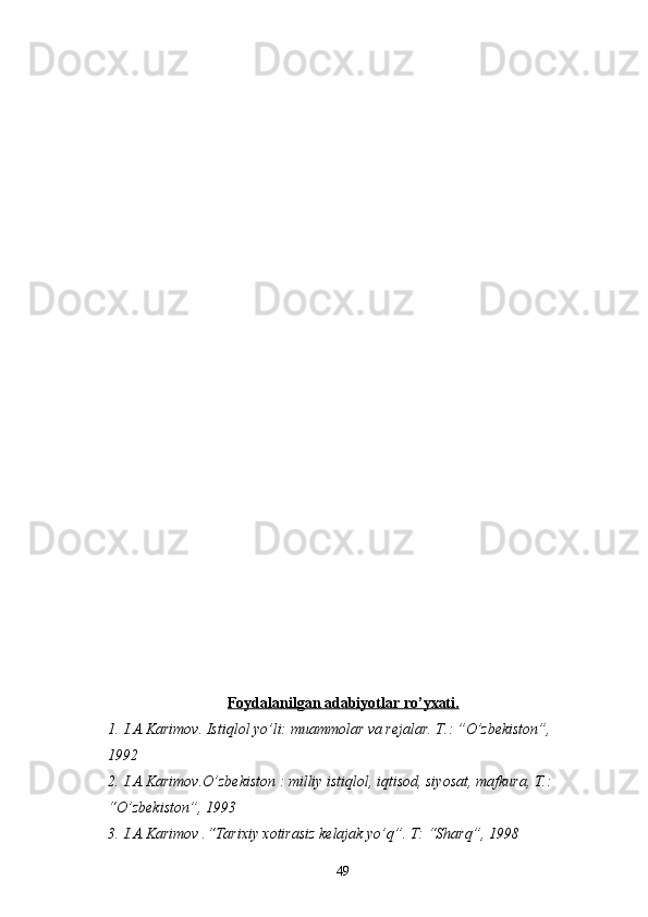 Foydalanilgan adabiyotlar ro’yxati.
1. I.A.Karimov. Istiqlol yo’li: muammolar va rejalar. T.: ”O’zbekiston”, 
1992 
2. I.A.Karimov.O’zbekiston : milliy istiqlol, iqtisod, siyosat, mafkura, T.: 
“O’zbekiston”, 1993
3. I.A.Karimov .“Tarixiy xotirasiz kelajak yo’q”. T: “Sharq”, 1998
49