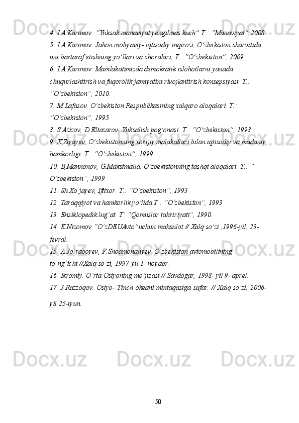 4. I.A.Karimov. “Yuksak manaviyat yengilmas kuch” T.: “Manaviyat”,2008
5. I.A.Karimov. Jahon moliyaviy- iqtisodiy inqirozi, O’zbekiston sharoitida 
uni bartaraf etishning yo’llari va choralari, T.: “O’zbekiston”, 2009.
6. I.A.Karimov. Mamlakatimizda demokratik islohotlarni yanada 
chuqurlashtirish va fuqorolik jamiyatini rivojlantirish konsepsiyasi. T.: 
“O’zbekiston”, 2010.
7. M.Lafasov. O’zbekiston Respublikasining xalqaro aloqalari. T.: 
“O’zbekiston”, 1995
8. S.Azizov, D.Eltazarov. Yuksalish pog’onasi. T.: “O’zbekiston”, 1998
9. X.Ziyayev. O’zbekistonning xorijiy malakatlari bilan iqtisodiy va madaniy
hamkorligi. T.: “O’zbekiston”, 1999
10. B,Mannonov, G.Maksimalla. O’zbekistonning tashqi aloqalari. T.: “ 
O’zbekiston”, 1999
11. Sh.Xo’jayev, Iftixor. T.: “O’zbekiston”, 1993
12. Taraqqiyot va hamkorlik yo’lida T.: “O’zbekiston”, 1993
13. Ensiklopedik lug’at. T: “Qomuslar tahririyati”, 1990.
14. K.Nizomov “O’zDEUAvto”uchun mahsulot // Xalq so’zi ,1996-yil, 23- 
fevral.
15. A.Jo’raboyev, F.Shodmonaliyev. O’zbekiston avtomobilining 
to’ng’ichi //Xalq so’zi, 1997-yil 1- noyabr.
16. Ikromiy. O’rta Osiyoning mo’jizasi.// Savdogar, 1998- yil 9- aprel.
17. J.Razzoqov. Osiyo- Tinch okeani mintaqasiga safar. // Xalq so’zi, 2006-
yil 25-iyun.
50 