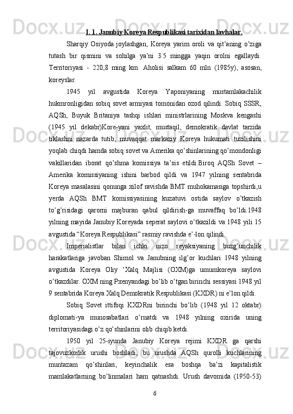 I. 1. Janubiy Koreya Respublikasi tarixidan lavhalar.
Sharqiy   Osiyoda   joylashgan,   Koreya   yarim   oroli   va   qit’aning   o’ziga
tutash   bir   qismini   va   sohilga   ya’ni   3.5   mingga   yaqin   orolni   egallaydi.
Territoriyasi   -   220,8   ming   km.   Aholisi   salkam   60   mln   (1985y),   asosan,
koreyslar.
1945   yil   avgustida   Koreya   Yaponiyaning   mustamlakachilik
hukmronligidan sobiq sovet  armiyasi  tomonidan ozod qilindi. Sobiq SSSR,
AQSh,   Buyuk   Britaniya   tashqi   ishlari   ministrlarining   Moskva   kengashi
(1945   yil   dekabr)Kore-yani   yaxlit,   mustaqil,   demokratik   davlat   tarzida
tiklashni   nazarda   tutib,   muvaqqat   markaziy   Koreya   hukumati   tuzilishini
yoqlab chiqdi hamda sobiq sovet va Amerika qo’shinlarining qo’mondonligi
vakillaridan   iborat   qo’shma   komissiya   ta’sis   etildi.Biroq   AQSh   Sovet   –
Amerika   komissiyaning   ishini   barbod   qildi   va   1947   yilning   sentabrida
Koreya masalasini  qonunga xilof  ravishda BMT  muhokamasiga  topshirdi,u
yerda   AQSh   BMT   komissiyasining   kuzatuvi   ostida   saylov   o’tkazish
to’g’risidagi   qarorni   majburan   qabul   qildirish-ga   muvaffaq   bo’ldi.1948
yilning mayida Janubiy Koreyada seperat saylovi o’tkazildi va 1948 yili 15
avgustida “Koreya Respublikasi” rasmiy ravishda e’-lon qilindi.
Imperialistlar   bilan   ichki   nizo   reyaksiyaning   buzg’unchilik
harakatlariga   javoban   Shimol   va   Janubning   ilg’or   kuchlari   1948   yilning
avgustida   Koreya   Oliy   ‘Xalq   Majlisi   (OXM)ga   umumkoreya   saylovi
o’tkazdilar. OXM ning Pxenyandagi bo’lib o’tgan birinchi sessiyasi 1948 yil
9 sentabrida Koreya Xalq Demokratik Respublikasi (KXDR) ni e’lon qildi.
Sobiq   Sovet   ittifoqi   KXDRni   birinchi   bo’lib   (1948   yil   12   oktabr)
diplomati-ya   munosabatlari   o’rnatdi   va   1948   yilning   oxirida   uning
territoriyasidagi o’z qo’shinlarini olib chiqib ketdi. 
1950   yil   25-iyunda   Janubiy   Koreya   rejimi   KXDR   ga   qarshi
tajovuzkorlik   urushi   boshladi,   bu   urushda   AQSh   qurolli   kuchlarining
muntazam   qo’shinlari,   keyinchalik   esa   boshqa   ba’zi   kapitalistik
mamlakatlarning   bo’linmalari   ham   qatnashdi.   Urush   davomida   (1950-53)
6 