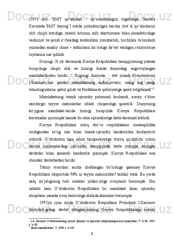 (1975   yil)   “BMT   qo’shinlari   “   qo’mondonligini   tugatishga,   Janubiy
Koreyada   BMT   bayrog’I   ostida   joylashtirilgan   barcha   chet   el   qo’shinlarini
olib   chiqib   ketishga,   yarash   bitimini   sulh   shartnomasi   bilan   almashtirishga
vashimol  va janub o’rtasidagi  keskinlikni  yumshatish, tinchlikni  ta’minlash
yuzasidan amaliy chora – tadbirlarni ko’rishga da’vat etadigan rezolyutsiya
loyihasini ma’qulladi.
Keyingi 20 yil davomida Koreya Respublikasi  taraqqiyotning yuksak
bosqichiga   chiqib   oldi   va   hozirgi   kunda   dunyodagi   engrivojlangan
mamlakatlardan   biridir.   “   Bugungi   dunyoda,   -   deb   yozadi   Prezidentimiz
I.Karimov,-har   qanday   mamlakatning   nufuzi,avvalo,   uning   eng   yangi
tehnologiyalarni qabul qilish va foydalanish qobiliyatiga qarab belgilanadi” 1
.
Mamlakatning   texnik   iqtisodiy   potensiali   kuchaydi,   asosiy   e’tibor
xaridorgir   tayyor   mahsulotlar   ishlab   chiqarishga   qaratildi.   Dunyoning
ko’pgina   mamlakat-larida   hozirgi   bosqichda   Koreya   Respublikasi
korxonalar qurmoqda hamda bu soha iqtisodiyotga katta daromad keltirdi.
Koreya   Respublikasi   sobiq   sho’ro   respublikalari   mustaqillikka
erishgandan   so’ng   ular   bilan   texnik-iqtisodiy   hamkorlikni   kuchaytirib
yubordi.   O’zbekiston   ham   jahon   hamjamiyatiga   tezroq   qo’shilishi   uchun
barcha   mintaqalardagi   iqti-sodiy   taraqqiyotda   katta   yutuqqa   erishgan
davlatlar   bilan   samarali   hamkorlik   qilmoqda.   Koreya   Respublikasi   ana
shunday davlatlardan biridir.
Tabiiy   resurslari   ancha   cheklangan   bo’lishiga   qaramay   Koreya
Respublikasi  eksportida 96%  ni  tayyor mahsulotlar 2
  tashkil  etadi  .Bu yerda
xalq   xo’jaligining   turli   sohalari   yildan-yilga   rivojlanib   bormoqda.   Shu
sababli   ham   O’zbekiston   Respublikasi   bu   mamlakat   bilan   iqtisodiy
aloqalarni yanada rivoj-lantirishga alohida ahamiyat bermoqda.
1992yil   iyun   oyida   O’zbekiston   Respulikasi   Prezidenti   I.Karimov
boshchili-gidagi   davlat   delegasiyasining   Koreya   Respublikasiga   rasmiy
1
 I.A. Karimov O’zbekistonning siyosiy-ijtimoiy va iqtisodiy istiqbolining asosiy tamoyillari. T. O’zb. 1995
y. b-60.
2
  Jahon mamlakatlari. T. 1990 y. b-185.
8 