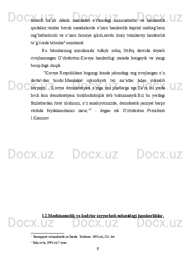 tashrifi   bo’lib   ikkala   mamlakat   o’rtasidagi   munosabatlar   va   hamkorlik
qoidalari,vizalar   berish   masalalarida   o’zaro   hamkorlik   kapital   mablag’larni
rag’batlantirish   va   o’zaro   himoya   qilish,savdo   ilmiy   texnikaviy   hamkorlik
to’g’risida bitimlar 1
 imzolandi
Bu   bitimlarning   imzolanishi   tufayli   sobiq   Ittifoq   davrida   deyarli
rivojlanmagan   O’zbekiston-Koreya   hamkorligi   yanada   kengaydi   va   yangi
bosqichga chiqdi.
  “Koreya Respublikasi  bugungi kunda jahondagi eng rivojlangan o’n
davlat-dan   biridir.Mamlakat   iqtisodiyoti   tez   sur’atlar   bilan   yuksalib
boryapti…   Koreya   demokratiyasi   o’ziga   xos   jihatlarga   ega.Ya’ni   bu   yerda
hech   kim   demokratiyani   boshboshdoqlik   deb   tushunmaydi.Biz   bu   yerdagi
fazilatlardan  ibrat  olishimiz,  o’z  amaliyotimizda,  demokratik  jamiyat  barpo
etishda   foydalanishimiz   zarur,” 2
  -   degan   edi   O’zbekiston   Prezidenti
I.Karimov.
I.2.Mashinasozlik va kadrlar tayyorlash sohasidagi hamkorliklar.
1
  Tarraqqiyot va hamkorlik yo’llarida. Toshkent. 1993-yil, 231- bet
2
  Xalq so’zi, 1994-yil 7-iyun.
9 