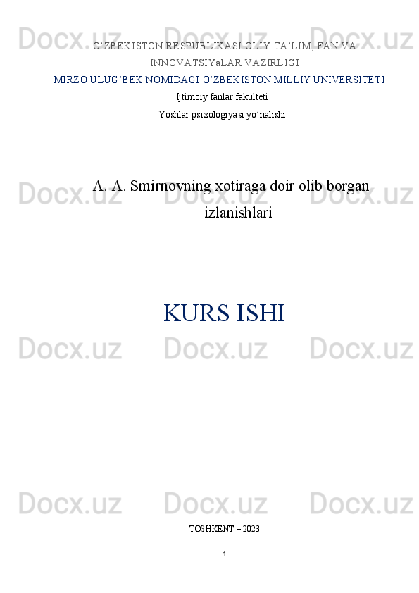 O’ Z B E K I ST O N  RE SP UB L I K ASI  OL I Y  T A’ L I M,   FA N  VA
I NN OV AT SI Y aL A R  V AZ I RL I GI
MIRZO ULUG’BEK NOMIDAGI O’ZBEKISTON MILLIY UNIVERSITETI
Ijtimoiy fanlar fakulteti
Yoshlar psixologiyasi yo’nalishi
A.  A. Smirnovning xotiraga doir olib borgan
izlanishlari 
KURS ISHI
TOSHKENT – 2023
1 