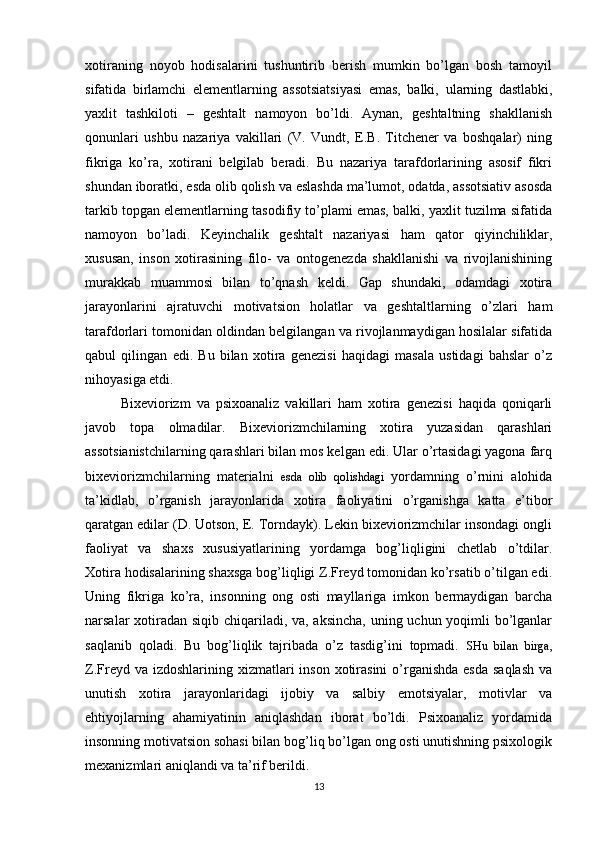 xotiraning   noyob   hodisalarini   tushuntirib   berish   mumkin   bo’lgan   bosh   tamoyil
sifatida   birlamchi   elementlarning   assotsiatsiyasi   emas,   balki,   ularning   dastlabki ,
yaxlit   tashkiloti   –   geshtalt   namoyon   bo’ldi.   Aynan,   geshtaltning   shakllanish
qonunlari   ushbu   nazariya   vakillari   (V.   Vundt,   E.B.   Titchener   va   boshqalar)   ning
fikriga   ko’ra,   xotirani   belgilab   beradi.   Bu   nazariya   tarafdorlarining   asosif   fikri
shundan iboratki, esda olib qolish va eslashda ma’lumot, odatda, assotsiativ asosda
tarkib topgan elementlarning tasodifiy to’plami emas, balki, yaxlit tuzilma sifatida
namoyon   bo’ladi.   Keyinchalik   geshtalt   nazariyasi   ham   qator   qiyinchiliklar ,
xususan,   inso n   xotirasining   filo-   va   ontogenezda   shakllanishi   va   rivojlanishining
murakkab   muammosi   bilan   to’qnash   keldi.   Gap   shundaki,   odamdagi   xotira
jarayonlarini   ajratuvchi   motivatsion   holatlar   va   geshtaltlarning   o’zlari   ham
tarafdorlari tomonidan oldindan belgilangan va rivojlanmaydigan hosilalar sifatida
qabul   qilingan   edi.   Bu   bilan   xotira   genezisi   haqidagi   masala   ustidagi   bahslar   o’z
nihoyasiga etdi.
Bixeviorizm   va   psixoanaliz   vakillari   ham   xotira   genezisi   haqida   qoniqarli
javob   topa   olmadilar.   Bixeviorizmchilarning   xotira   yuzasidan   qarashlari
assotsianistchilarning qarashlari bilan mos kelgan edi. Ular o’rtasidagi yagona farq
bixeviorizmchilarning   materialni   esda   olib   qolishdagi   yordamning   o’rnini   alohida
ta’kidlab,   o’rganish   jarayonlarida   xotira   faoliyatini   o’rganishga   katta   e’tibor
qaratgan edilar (D. Uotson, E. Torndayk). Lekin bixeviorizmchilar insondagi ongli
faoliyat   va   shaxs   xususiyatlarining   yordamga   bog’liqligini   chetlab   o’tdilar.
Xotira hodisalarining shaxsga bog’liqligi Z.Freyd tomonidan ko’rsatib o’tilgan edi.
Uning   fikriga   ko’ra,   insonning   ong   osti   mayllariga   imkon   bermaydigan   barcha
narsalar xotiradan siqib chiqariladi, va, aksincha, uning uchun yoqimli bo’lganlar
saqlanib   qoladi.   Bu   bog’liqlik   tajribada   o’z   tasdig’ini   topmadi.   SHu   bilan   birga ,
Z.Freyd va izdoshlarining xizmatlari  inson xotirasini  o’rganishda  esda  saqlash  va
unutish   xotira   jarayonlaridagi   ijobiy   va   salbiy   emotsiyalar,   motivlar   va
ehtiyojlarning   ahamiyatinin   aniqlashdan   iborat   bo’ldi.   Psixoanaliz   yordamida
insonning motivatsion sohasi bilan bog’liq bo’lgan ong osti unutishning psixologik
mexanizmlari aniqlandi va ta’rif berildi.
13 