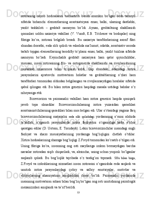 xotiraning   noyob   hodisalarini   tushuntirib   berish   mumkin   bo’lgan   bosh   tamoyil
sifatida   birlamchi   elementlarning   assotsiatsiyasi   emas,   balki,   ularning   dastlabki ,
yaxlit   tashkiloti   –   geshtalt   namoyon   bo’ldi.   Aynan,   geshtaltning   shakllanish
qonunlari   ushbu   nazariya   vakillari   (V.   Vundt,   E.B.   Titchener   va   boshqalar)   ning
fikriga   ko’ra,   xotirani   belgilab   beradi.   Bu   nazariya   tarafdorlarining   asosif   fikri
shundan iboratki, esda olib qolish va eslashda ma’lumot, odatda, assotsiativ asosda
tarkib topgan elementlarning tasodifiy to’plami emas, balki, yaxlit tuzilma sifatida
namoyon   bo’ladi.   Keyinchalik   geshtalt   nazariyasi   ham   qator   qiyinchiliklar ,
xususan,   inso n   xotirasining   filo-   va   ontogenezda   shakllanishi   va   rivojlanishining
murakkab   muammosi   bilan   to’qnash   keldi.   Gap   shundaki,   odamdagi   xotira
jarayonlarini   ajratuvchi   motivatsion   holatlar   va   geshtaltlarning   o’zlari   ham
tarafdorlari tomonidan oldindan belgilangan va rivojlanmaydigan hosilalar sifatida
qabul   qilingan   edi.   Bu   bilan   xotira   genezisi   haqidagi   masala   ustidagi   bahslar   o’z
nihoyasiga etdi.
Bixeviorizm   va   psixoanaliz   vakillari   ham   xotira   genezisi   haqida   qoniqarli
javob   topa   olmadilar.   Bixeviorizmchilarning   xotira   yuzasidan   qarashlari
assotsianistchilarning qarashlari bilan mos kelgan edi. Ular o’rtasidagi yagona farq
bixeviorizmchilarning   materialni   esda   olib   qolishdagi   yordamning   o’rnini   alohida
ta’kidlab,   o’rganish   jarayonlarida   xotira   faoliyatini   o’rganishga   katta   e’tibor
qaratgan edilar (D. Uotson, E. Torndayk). Lekin bixeviorizmchilar insondagi ongli
faoliyat   va   shaxs   xususiyatlarining   yordamga   bog’liqligini   chetlab   o’tdilar.
Xotira hodisalarining shaxsga bog’liqligi Z.Freyd tomonidan ko’rsatib o’tilgan edi.
Uning   fikriga   ko’ra,   insonning   ong   osti   mayllariga   imkon   bermaydigan   barcha
narsalar xotiradan siqib chiqariladi, va, aksincha, uning uchun yoqimli bo’lganlar
saqlanib   qoladi.   Bu   bog’liqlik   tajribada   o’z   tasdig’ini   topmadi.   SHu   bilan   birga ,
Z.Freyd va izdoshlarining xizmatlari  inson xotirasini  o’rganishda  esda  saqlash  va
unutish   xotira   jarayonlaridagi   ijobiy   va   salbiy   emotsiyalar,   motivlar   va
ehtiyojlarning   ahamiyatinin   aniqlashdan   iborat   bo’ldi.   Psixoanaliz   yordamida
insonning motivatsion sohasi bilan bog’liq bo’lgan ong osti unutishning psixologik
mexanizmlari aniqlandi va ta’rif berildi.
13