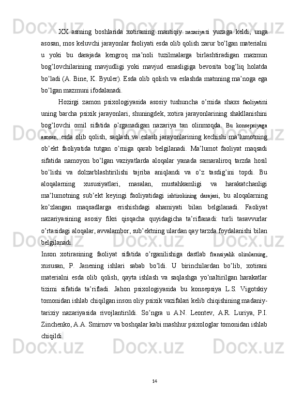 XX   asrning   boshlarida   xotiraning   mantiqiy   nazariya si   yuzaga   keldi,   unga
asosan, mos keluvchi jarayonlar faoliyati esda olib qolish zarur bo’lgan materialni
u   yoki   bu   darajada   kengroq   ma’noli   tuzilmalarga   birlashtiradigan   mazmun
bog’lovchilarining   mavjudligi   yoki   mavjud   emasligiga   bevosita   bog’liq   holatda
bo’ladi (A. Bine, K. Byuler). Esda olib qolish va eslashda matnning ma’noga ega
bo’lgan mazmuni ifodalanadi.
Hozirgi   zamon   psixologiyasida   asosiy   tushuncha   o’rnida   shaxs   faoliyati ni
uning   barcha   psixik   jarayonlari,   shuningdek,   xotira   jarayonlarining   shakllanishini
bog’lovchi   omil   sifatida   o’rganadigan   nazariya   tan   olinmoqda.   Bu   konsepsiyaga
asosan ,   esda   olib   qolish,   saqlash   va   eslash   jarayonlarining   kechishi   ma’lumotning
ob’ekt   faoliyatida   tutgan   o’rniga   qarab   belgilanadi.   Ma’lumot   faoliyat   maqsadi
sifatida   namoyon   bo’lgan   vaziyatlarda   aloqalar   yanada   samaraliroq   tarzda   hosil
bo’lishi   va   dolzarblashtirilishi   tajriba   aniqlandi   va   o’z   tasdig’ini   topdi.   Bu
aloqalarning   xususiyatlari,   masalan,   mustahkamligi   va   harakatchanligi
ma’lumotning   sub’ekt   keyingi   faoliyatidagi   ishtirokining   darajasi ,   bu   aloqalarning
ko’zlangan   maqsadlarga   erishishdagi   ahamiyati   bilan   belgilanadi.   Faoliyat
nazariyasining   asosiy   fikri   qisqacha   quyidagicha   ta’riflanadi:   turli   tasavvurlar
o’rtasidagi aloqalar, avvalambor, sub’ektning ulardan qay tarzda foydalanishi bilan
belgilanadi.
Inson   xotirasining   faoliyat   sifatida   o’rganilishiga   dastlab   fransiyalik   olimlarning ,
xususan,   P.   Janening   ishlari   sabab   bo’ldi.   U   birinchilardan   bo’lib,   xotirani
materialni   esda   olib   qolish,   qayta   ishlash   va   saqlashga   yo’naltirilgan   harakatlar
tizimi   sifatida   ta’rifladi.   Jahon   psixologiyasida   bu   konsepsiya   L.S.   Vigotskiy
tomonidan ishlab chiqilgan inson oliy psixik vazifalari kelib chiqishining madaniy-
tarixiy   nazariyasida   rivojlantirildi.   So’ngra   u   A.N.   Leontev,   A.R.   Luriya,   P.I.
Zinchenko, A.A. Smirnov va boshqalar kabi mashhur psixologlar tomonidan ishlab
chiqildi .
14 