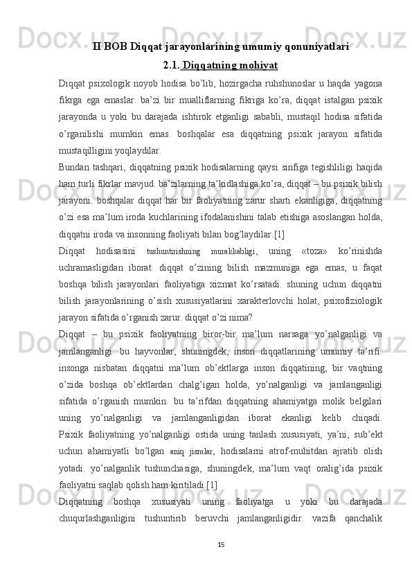 II BOB Diqqat jarayonlarining umumiy qonuniyatlari
2.1.     Diqqatning mohiyat   
Diqqat   psixologik   noyob   hodisa   bo’lib,   hozirgacha   ruhshunoslar   u   haqda   yagona
fikrga   ega   emaslar.   ba’zi   bir   mualliflarning   fikriga   ko’ra,   diqqat   istalgan   psixik
jarayonda   u   yoki   bu   darajada   ishtirok   etganligi   sababli,   mustaqil   hodisa   sifatida
o’rganilishi   mumkin   emas.   boshqalar   esa   diqqatning   psixik   jarayon   sifatida
mustaqilligini yoqlaydilar.
Bundan   tashqari,   diqqatning   psixik   hodisalarning   qaysi   sinfiga   tegishliligi   haqida
ham turli fikrlar mavjud. ba’zilarning ta’kidlashiga ko’ra, diqqat – bu psixik bilish
jarayoni.   boshqalar   diqqat   har   bir   faoliyatning   zarur   sharti   ekanligiga,   diqqatning
o’zi esa ma’lum iroda kuchlarining ifodalanishini talab etishiga asoslangan holda,
diqqatni iroda va insonning faoliyati bilan bog’laydilar.[1]
Diqqat   hodisasini   tushuntirishning   murakkabligi ,   uning   «toza»   ko’rinishda
uchramasligidan   iborat.   diqqat   o’zining   bilish   mazmuniga   ega   emas,   u   faqat
boshqa   bilish   jarayonlari   faoliyatiga   xizmat   ko’rsatadi.   shuning   uchun   diqqatni
bilish   jarayonlarining   o’sish   xususiyatlarini   xarakterlovchi   holat,   psixofiziologik
jarayon sifatida o’rganish zarur. diqqat o’zi nima?
Diqqat   –   bu   psixik   faoliyatning   biror-bir   ma’lum   narsaga   yo’nalganligi   va
jamlanganligi.   bu   hayvonlar,   shuningdek,   inson   diqqatlarining   umumiy   ta’rifi.
insonga   nisbatan   diqqatni   ma’lum   ob’ektlarga   inson   diqqatining,   bir   vaqtning
o’zida   boshqa   ob’ektlardan   chalg’igan   holda,   yo’nalganligi   va   jamlanganligi
sifatida   o’rganish   mumkin.   bu   ta’rifdan   diqqatning   ahamiyatga   molik   belgilari
uning   yo’nalganligi   va   jamlanganligidan   iborat   ekanligi   kelib   chiqadi.
Psixik   faoliyatning   yo’nalganligi   ostida   uning   tanlash   xususiyati,   ya’ni,   sub’ekt
uchun   ahamiyatli   bo’lgan   aniq   jismlar ,   hodisalarni   atrof-muhitdan   ajratib   olish
yotadi.   yo’nalganlik   tushunchasiga,   shuningdek,   ma’lum   vaqt   oralig’ida   psixik
faoliyatni saqlab qolish ham kiritiladi.[1]
Diqqatning   boshqa   xususiyati   uning   faoliyatga   u   yoki   bu   darajada
chuqurlashganligini   tushuntirib   beruvchi   jamlanganligidir.   vazifa   qanchalik
15 