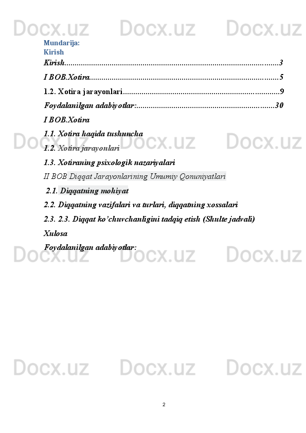 Mundarija:
Kirish
Kirish ........................................................................................................ 3
I BOB.Xotira ............................................................................................ 5
1.2. Xotira jarayonlari ............................................................................ 9
Foydalanilgan adabiyotlar: ................................................................... 30
I BOB. Xotira
1.1.  Xotira haqida tushuncha
1.2.  Xotira jarayonlari
1.3.   Xotiraning psixologik nazariyalari
II BOB   Diqqat Jarayonlarining Umumiy Qonuniyatlari
  2.1.  Diqqatning mohiyat  
2.2.  Diqqatning vazifalari va turlari, diqqatning xossalari 
2.3.  2.3. Diqqat ko’chuvchanligini tadqiq etish (Shulte jadvali) 
Xulosa
Foydalanilgan adabiyotlar:
2 