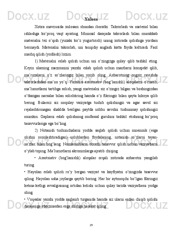 Xulosa
Xotira   mavzusida   xulosam   shundan   iboratki.   Takrorlash   va   material   bilan
ishlashga   ko’proq   vaqt   ajrating.   Minimal   darajada   takrorlash   bilan   murakkab
materialni   tez   o’qish   (yuzaki   ko’z   yugurtirish)   uning   xotirada   qolishiga   yordam
bermaydi.   Materialni   takrorlab ,   uni   tanqidiy   anglash   katta   foyda   keltiradi.   Faol
mashq qilish (yodlash) lozim.
1)   Materialni   eslab   qolish   uchun   uni   o’zingizga   qulay   qilib   tashkil   eting.
Keyin   ularning   mazmunini   yaxshi   eslab   qolish   uchun   mantlarni   konspekt   qilib ,
ma’ruzalarni   o’z   so’zlaringiz   bilan   yozib   oling.   Axbarotning   ongsiz   ravishda
takrorlashdan   ma’no   yo’q.   Yaxshisi   assotsiativ   (bog’lanishli)   aloqalarni   o’rnatib,
ma’lumotlarni  tartibga solish , yangi materialni siz o’zingiz bilgan va boshingizdan
o’tkazgan   narsalar   bilan   solishtiring   hamda   o’z   fikringiz   bilan   qayta   hikoya   qilib
bering.   Bularsiz   siz   noqulay   vaziyatga   tushib   qolishingiz   va   agar   savol   siz
rejalashtirmagan   shaklda   berilgan   paytda   ushbu   savolni   tushunmay   qolishingiz
mumkin.   Gaplarni   eslab   qolishning   mufassal   guruhini   tashkil   etishning   ko’proq
tasavvurlariga ega bo’ling.
2)   Notanish   tushunchalarni   yodda   saqlab   qolish   uchun   mnemoik   (esga
olishni   osonlashtiradigan)   uslublardan   foydalaning ,   notanish   so’zlarni   tayan-
so’zlar   bilan   bog’lang.   Nomlanishlarni   obrazli   tasavvur   qilish   uchun   vaziyatlarni
o’ylab toping. Ma’lumotlarni akronimlarga ajratib chiqing.
•   Assotsiativ   (bog’lanishli)   aloqalar   orqali   xotirada   axbarotni   yangilab
turing.
•   Hayolan   eslab   qolish   ro’y   bergan   vaziyat   va   kayfiyatni   o’zingizda   tasavvur
qiling.  Hayolan   usha   joylarga  qaytib   boring.   Har   bir   aytmoqchi   bo’lgan   fikringiz
ketma-ketligi   avvalgisining   ortidan   kelishi   uchun   qulay   tarzda   vaziyatlarni   yodga
oling.
• Voqealar yaxshi yodda saqlanib turganida hamda siz ularni esdan chiqib qolishi
darajasiga etkazmasdan esga olishga harakat qiling.
29 