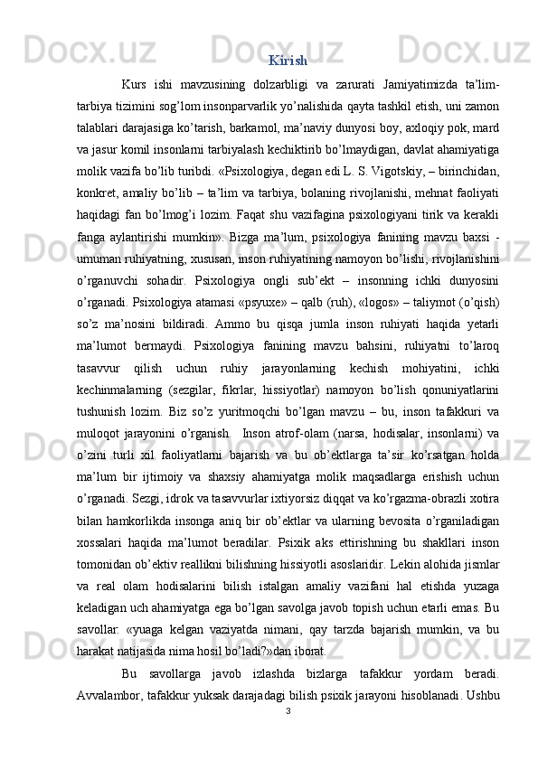 Kirish
Kurs   ishi   mavzusining   dolzarbligi   va   zarurati   Jamiyatimizda   ta’lim-
tarbiya tizimini sog’lom insonparvarlik yo’nalishida qayta tashkil etish, uni zamon
talablari darajasiga ko’tarish, barkamol, ma’naviy dunyosi boy, axloqiy pok, mard
va jasur komil insonlarni tarbiyalash kechiktirib bo’lmaydigan, davlat ahamiyatiga
molik vazifa bo’lib turibdi. «Psixologiya, degan edi L. S. Vigotskiy, – birinchidan,
konkret,  amaliy  bo’lib –  ta’lim   va  tarbiya,  bolaning rivojlanishi,  mehnat  faoliyati
haqidagi  fan  bo’lmog’i  lozim.  Faqat  shu  vazifagina  psixologiyani   tirik va  kerakli
fanga   aylantirishi   mumkin».   Bizga   ma’lum,   psixologiya   fanining   mavzu   baxsi   -
umuman ruhiyatning, xususan, inson ruhiyatining namoyon bo’lishi, rivojlanishini
o’rganuvchi   sohadir.   Psixologiya   ongli   sub’ekt   –   insonning   ichki   dunyosini
o’rganadi. Psixologiya atamasi «psyuxe» – qalb (ruh), «logos» – taliymot (o’qish)
so’z   ma’nosini   bildiradi.   Ammo   bu   qisqa   jumla   inson   ruhiyati   haqida   yetarli
ma’lumot   bermaydi.   Psixologiya   fanining   mavzu   bahsini,   ruhiyatni   to’laroq
tasavvur   qilish   uchun   ruhiy   jarayonlarning   kechish   mohiyatini,   ichki
kechinmalarning   (sezgilar,   fikrlar,   hissiyotlar)   namoyon   bo’lish   qonuniyatlarini
tushunish   lozim.   Biz   so’z   yuritmoqchi   bo’lgan   mavzu   –   bu,   inson   tafakkuri   va
muloqot   jarayonini   o’rganish.     Inson   atrof-olam   (narsa,   hodisalar,   insonlarni)   va
o’zini   turli   xil   faoliyatlarni   bajarish   va   bu   ob’ektlarga   ta’sir   ko’rsatgan   holda
ma’lum   bir   ijtimoiy   va   shaxsiy   ahamiyatga   molik   maqsadlarga   erishish   uchun
o’rganadi. Sezgi, idrok va tasavvurlar ixtiyorsiz diqqat va ko’rgazma-obrazli xotira
bilan   hamkorlikda   insonga   aniq   bir   ob’ektlar   va   ularning   bevosita   o’rganiladigan
xossalari   haqida   ma’lumot   beradilar.   Psixik   aks   ettirishning   bu   shakllari   inson
tomonidan ob’ektiv reallikni bilishning hissiyotli asoslaridir .  Lekin alohida jismlar
va   real   olam   hodisalarini   bilish   istalgan   amaliy   vazifani   hal   etishda   yuzaga
keladigan uch ahamiyatga ega bo’lgan savolga javob topish uchun etarli emas. Bu
savollar:   «yuaga   kelgan   vaziyatda   nimani,   qay   tarzda   bajarish   mumkin,   va   bu
harakat natijasida nima hosil bo’ladi?»dan iborat.
Bu   savollarga   javob   izlashda   bizlarga   tafakkur   yordam   beradi .
Avvalambor, tafakkur yuksak darajadagi bilish psixik jarayoni hisoblanadi .  Ushbu
3 