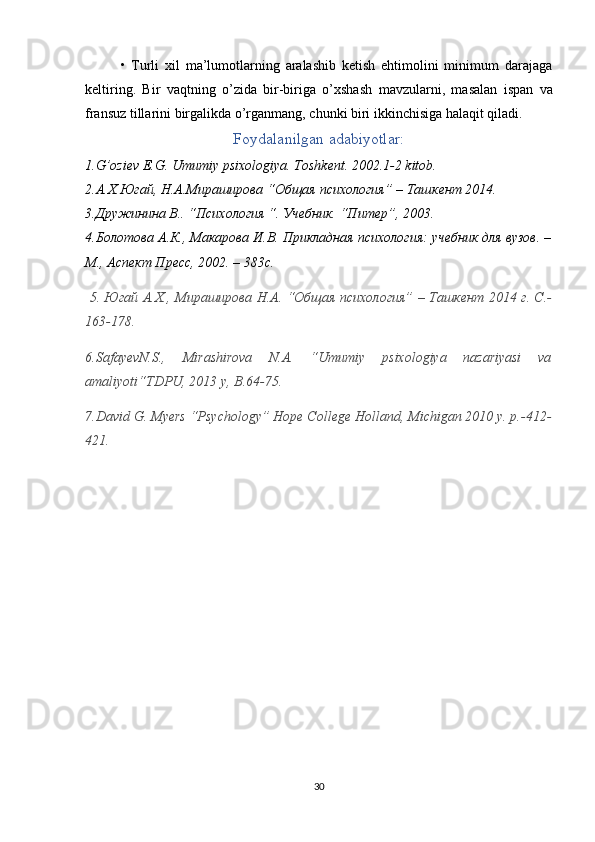 •   Turli   xil   ma’lumotlarning   aralashib   ketish   ehtimolini   minimum   darajaga
keltiring.   Bir   vaqtning   o’zida   bir-biriga   o’xshash   mavzularni ,   masalan   ispan   va
fransuz tillarini birgalikda o’rganmang, chunki biri ikkinchisiga halaqit qiladi.
Foydalanilgan adabiyotlar:
1.G’oziev E.G. Umumiy psixologiya. Toshkent. 2002.1-2 kitob.
2.A.X.Югай, Н.А.Мираширова “Общая психология” – Tашкент 2014.
3.Дружинина В.. “Психология “. Учебник. “Питер”, 2003.
4.Болотова А.К., Макарова И.В. Прикладная психология: учебник для вузов. –
М., Аспект Пресс, 2002. – 383с.
  5.   Югай A.X., Mираширова Н.A. “Oбщaя психология” – Taшкент 2014 г. С.-
163-178.
6 .SafayevN.S.,   Mirashirova   N.A.   “Umumiy   psixologiya   nazariyasi   va
amaliyoti“TDPU, 2013 y, B.64-75.
7 .David G. Myers “Psychology” Hope Coll ege Holland, Michigan 2010 y. p.-412-
421.
30 