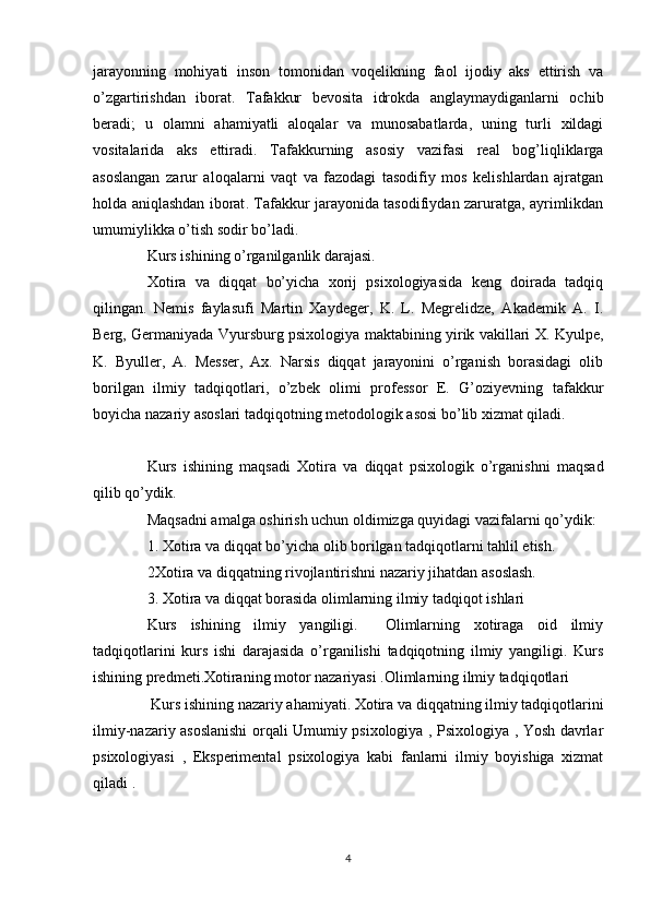 jarayonning   mohiyati   inson   tomonidan   voqelikning   faol   ijodiy   aks   ettirish   va
o’zgartirishdan   iborat .   T afakkur   bevosita   idrokda   anglaymaydiganlarni   ochib
beradi ;   u   olamni   ahamiyatli   aloqalar   va   munosabatlarda,   uning   turli   xildagi
vositalarida   aks   ettiradi .   Tafakkurning   asosiy   vazifasi   real   bog’liqliklarga
asoslangan   zarur   aloqalarni   vaqt   va   fazodagi   tasodifiy   mos   kelishlardan   ajratgan
holda aniqlashdan iborat .   Taf a kkur jarayonida tasodifiydan zaruratga, ayrimlikdan
umumiylikka o’tish sodir bo’ladi .
Kurs ishining o’rganilganlik darajasi.
Xotira   va   diqqat   bo’yicha   xorij   psixologiyasida   keng   doirada   tadqiq
qilingan.   Nemis   faylasufi   Martin   Xaydeger,   K.   L.   Megrelidze,   Akademik   A.   I.
Berg, Germaniyada Vyursburg psixologiya maktabining yirik vakillari X. Kyulpe,
K.   Byuller,   A.   Messer,   Ax.   Narsis   diqqat   jarayonini   o’rganish   borasidagi   olib
borilgan   ilmiy   tadqiqotlari,   o’zbek   olimi   professor   E.   G’oziyevning   tafakkur
boyicha nazariy asoslari tadqiqotning metodologik asosi bo’lib xizmat qiladi.
Kurs   ishining   maqsadi   Xotira   va   diqqat   psixologik   o’rganishni   maqsad
qilib qo’ydik.
Maqsadni amalga oshirish uchun oldimizga quyidagi vazifalarni qo’ydik:
1.  Xotira va diqqat bo’yicha  olib borilgan tadqiqotlarni tahlil etish.
2Xotira va diqqatning rivojlantirishni nazariy jihatdan asoslash.
3. Xotira va diqqat borasida olimlarning ilmiy tadqiqot ishlari 
Kurs   ishining   ilmiy   yangiligi.     Olimlarning   xotiraga   oid   ilmiy
tadqiqotlarini   kurs   ishi   darajasida   o’rganilishi   tadqiqotning   ilmiy   yangiligi.   Kurs
ishining predmeti.Xotiraning motor nazariyasi .Olimlarning ilmiy tadqiqotlari
 Kurs ishining nazariy ahamiyati. Xotira va diqqatning ilmiy tadqiqotlarini
ilmiy-nazariy asoslanishi  orqali Umumiy psixologiya , Psixologiya , Yosh davrlar
psixologiyasi   ,   Eksperimental   psixologiya   kabi   fanlarni   ilmiy   boyishiga   xizmat
qiladi . 
4 