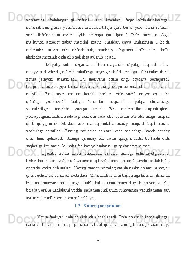 yordamida   ifodalanganligi   tufayli   ularni   irodalash   faqat   o’zlashtirilayotgan
materiallarning   asosiy   ma’nosini   izohlash,   talqin   qilib   berish   yoki   ularni   so’zma-
so’z   ifodalanishini   aynan   aytib   berishga   qaratilgan   bo’lishi   mumkin.   Agar
ma’lumot,   axborot   xabar   material   ma’no   jihatidan   qayta   ishlanmasa   u   holda
materialni   so’zma-so’z   o’zlashtirish,   mantiqiy   o’rganish   bo’lmasdan,   balki
aksincha mexanik esda olib qolishga aylanib qoladi.
    Ixtiyotiy   xotira   deganda   ma’lum   maqsadni   ro’yobg   chiqarish   uchun
muayyan   davrlarda,   aqliy   harakatlarga   suyangan   holda   amalga   oshirishdan   iborat
xotira   jarayoni   tushuniladi.   Bu   faoliyatni   odam   ongi   bevosita   boshqaradi.
Ko’pincha   psixologiya   fanida   ixtiyoriy   xotiraga   ixtiyorsiz   esda   olib   qolish   qarshi
qo’yiladi.   Bu   jarayon   ma’lum   kerakli   topshiriq   yoki   vazifa   qo’ysa   esda   olib
qolishga   yetaklovchi   faoliyat   biron-bir   maqsadni   ro’yobga   chiqarishga
yo’naltirilgan   taqdirda   yuzaga   keladi.   Biz   matematika   topshiriqlarni
yechayotganimizda   masaladagi   sonlarni   esda   olib   qolishni   o’z   oldimizga   maqsad
qilib   qo’yganmiz.   Mazkur   so’z   mantiq   holatda   asosiy   maqsad   faqat   masala
yechishga   qaratiladi.   Buning   natijasida   sonlarni   esda   saqlashga,   hyech   qanday
o’rin   ham   qolmaydi.   Shunga   qaramay   biz   ularni   qisqa   muddat   bo’lsada   esda
saqlashga intilamiz. Bu holat faoliyat yakunlangunga qadar davom etadi.
Operativ   xotira   inson   tomonidan   bevosita   amalga   oshirilayotgan   faol
tezkor harakatlar, usullar uchun xizmat qiluvchi jarayonni anglatuvchi lenilek holat
operativ xotira deb ataladi. Hozirgi zamon psixologiyasida ushbu holatni namoyon
qilish uchun ushbu misol keltiriladi. Matematik amalni bajarishga kirishar ekanmiz
biz   uni   muayyan   bo’laklarga   ajratib   hal   qilishni   maqsad   qilib   qo’yamiz.   Shu
boisdan oraliq natijalarni yodda saqlashga intilamiz, nihoyasiga yaqinlashgan sari
ayrim materiallar esdan chiqa boshlaydi.
1.2. Xotira jarayonlari
Xotira faoliyati  esda qoldirishdan boshlanadi. Esda qoldirish idrok qilingan
narsa va hodisalarini  miya po’stida iz hosil qilishdir. Uning fiziologik asosi  miya
9 