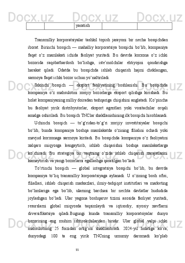 11 yaratish
Transmilliy   korporatsiyalar   tashkil   topish   jarayoni   bir   necha   bosqichdan
iborat.   Birinchi   bosqich   —   mahalliy   korporatsiya   bosqichi   bo‘lib,   kompaniya
faqat   o‘z   mamlakati   ichida   faoliyat   yuritadi.   Bu   davrda   korxona   o‘z   ichki
bozorida   raqobatbardosh   bo‘lishga,   iste’molchilar   ehtiyojini   qondirishga
harakat   qiladi.   Odatda   bu   bosqichda   ishlab   chiqarish   hajmi   cheklangan,
sarmoya faqat ichki bozor uchun yo‘naltiriladi.
Ikkinchi   bosqich   —   eksport   faoliyatining   boshlanishi.   Bu   bosqichda
kompaniya   o‘z   mahsulotini   xorijiy   bozorlarga   eksport   qilishga   kirishadi.   Bu
holat kompaniyaning milliy doiradan tashqariga chiqishini anglatadi. Ko‘pincha
bu   faoliyat   yirik   distribyutorlar,   eksport   agentlari   yoki   vositachilar   orqali
amalga oshiriladi. Bu bosqich TNClar shakllanishining ilk bosqichi hisoblanadi.
Uchinchi   bosqich   —   to‘g‘ridan-to‘g‘ri   xorijiy   investitsiyalar   bosqichi
bo‘lib,   bunda   kompaniya   boshqa   mamlakatda   o‘zining   filialini   ochadi   yoki
mavjud   korxonaga   sarmoya   kiritadi.   Bu   bosqichda   kompaniya   o‘z   faoliyatini
xalqaro   miqyosga   kengaytirib,   ishlab   chiqarishni   boshqa   mamlakatlarga
ko‘chiradi.   Bu   strategiya   bir   vaqtning   o‘zida   ishlab   chiqarish   xarajatlarini
kamaytirish va yangi bozorlarni egallashga qaratilgan bo‘ladi.
To‘rtinchi   bosqich   —   global   integratsiya   bosqichi   bo‘lib,   bu   davrda
kompaniya   to‘liq   transmilliy   korporatsiyaga   aylanadi.   U   o‘zining   bosh   ofisi,
filiallari,   ishlab   chiqarish   markazlari,   ilmiy-tadqiqot   institutlari   va   marketing
bo‘limlariga   ega   bo‘lib,   ularning   barchasi   bir   nechta   davlatlar   hududida
joylashgan   bo‘ladi.   Ular   yagona   boshqaruv   tizimi   asosida   faoliyat   yuritadi,
resurslarni   global   miqyosda   taqsimlaydi   va   iqtisodiy,   siyosiy   xavflarni
diversifikatsiya   qiladi.Bugungi   kunda   transmilliy   korporatsiyalar   dunyo
bozorining   eng   muhim   ishtirokchilaridan   biridir.   Ular   global   yalpi   ichki
mahsulotning   25   foizidan   ortig‘ini   shakllantiradi.   2024-yil   holatiga   ko‘ra,
dunyodagi   100   ta   eng   yirik   TNCning   umumiy   daromadi   ko‘plab 
