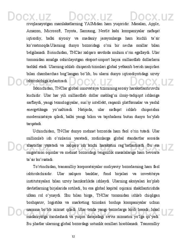 12rivojlanayotgan   mamlakatlarning   YAIMidan   ham   yuqoridir.   Masalan,   Apple,
Amazon,   Microsoft,   Toyota,   Samsung,   Nestlé   kabi   kompaniyalar   nafaqat
iqtisodiy,   balki   siyosiy   va   madaniy   jarayonlarga   ham   kuchli   ta’sir
ko‘rsatmoqda.Ularning   dunyo   bozoridagi   o‘rni   bir   necha   omillar   bilan
belgilanadi. Birinchidan, TNClar xalqaro savdoda muhim o‘rin egallaydi. Ular
tomonidan   amalga   oshirilayotgan   eksport-import   hajmi   milliardlab   dollarlarni
tashkil etadi. Ularning ishlab chiqarish tizimlari global yetkazib berish zanjirlari
bilan   chambarchas   bog‘langan   bo‘lib,   bu   ularni   dunyo   iqtisodiyotidagi   uzviy
ishtirokchiga aylantiradi.
Ikkinchidan, TNClar global innovatsiya tizimining asosiy harakatlantiruvchi
kuchidir.   Ular   har   yili   milliardlab   dollar   mablag‘ni   ilmiy-tadqiqot   ishlariga
sarflaydi, yangi  texnologiyalar, sun’iy intellekt, raqamli platformalar va yashil
energetikaga   yo‘naltiradi.   Natijada,   ular   nafaqat   ishlab   chiqarishni
modernizatsiya   qiladi,   balki   yangi   bilim   va   tajribalarni   butun   dunyo   bo‘ylab
tarqatadi.
Uchinchidan,   TNClar   dunyo   mehnat   bozorida   ham   faol   o‘rin   tutadi.   Ular
millionlab   ish   o‘rinlarini   yaratadi,   xodimlarga   global   standartlar   asosida
sharoitlar   yaratadi   va   xalqaro   ish   kuchi   harakatini   rag‘batlantiradi.   Bu   esa
migratsion oqimlar va mehnat bozoridagi tengsizlik masalalariga ham bevosita
ta’sir ko‘rsatadi.
To‘rtinchidan, transmilliy korporatsiyalar  moliyaviy bozorlarning ham  faol
ishtirokchisidir.   Ular   xalqaro   banklar,   fond   birjalari   va   investitsiya
institutsiyalari   bilan   uzviy   hamkorlikda   ishlaydi.   Ularning   aksiyalari   ko‘plab
davlatlarning birjalarida sotiladi, bu esa global kapital oqimini shakllantirishda
ulkan   rol   o‘ynaydi.   Shu   bilan   birga,   TNClar   tomonidan   ishlab   chiqilgan
boshqaruv,   logistika   va   marketing   tizimlari   boshqa   kompaniyalar   uchun
namuna   bo‘lib   xizmat   qiladi.   Ular   tezda   yangi   bozorlarga   kirib   boradi,   lokal
madaniyatga  moslashadi  va  yuqori   darajadagi   servis  xizmatini  yo‘lga qo‘yadi.
Bu jihatlar ularning global bozordagi ustunlik omillari hisoblanadi. Transmilliy 