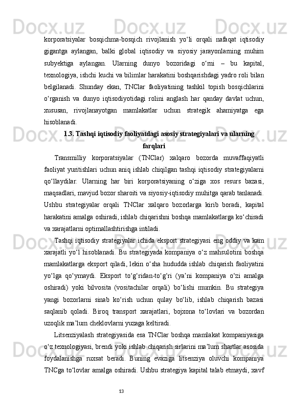 13korporatsiyalar   bosqichma-bosqich   rivojlanish   yo‘li   orqali   nafaqat   iqtisodiy
gigantga   aylangan,   balki   global   iqtisodiy   va   siyosiy   jarayonlarning   muhim
subyektiga   aylangan.   Ularning   dunyo   bozoridagi   o‘rni   –   bu   kapital,
texnologiya, ishchi kuchi va bilimlar harakatini boshqarishdagi yadro roli bilan
belgilanadi.   Shunday   ekan,   TNClar   faoliyatining   tashkil   topish   bosqichlarini
o‘rganish   va   dunyo   iqtisodiyotidagi   rolini   anglash   har   qanday   davlat   uchun,
xususan,   rivojlanayotgan   mamlakatlar   uchun   strategik   ahamiyatga   ega
hisoblanadi.
1.3. Tashqi iqtisodiy faoliyatdagi asosiy strategiyalari va ularning
farqlari
Transmilliy   korporatsiyalar   (TNClar)   xalqaro   bozorda   muvaffaqiyatli
faoliyat  yuritishlari  uchun aniq ishlab  chiqilgan tashqi  iqtisodiy strategiyalarni
qo‘llaydilar.   Ularning   har   biri   korporatsiyaning   o‘ziga   xos   resurs   bazasi,
maqsadlari, mavjud bozor sharoiti va siyosiy-iqtisodiy muhitga qarab tanlanadi.
Ushbu   strategiyalar   orqali   TNClar   xalqaro   bozorlarga   kirib   boradi,   kapital
harakatini amalga oshiradi, ishlab chiqarishni boshqa mamlakatlarga ko‘chiradi
va xarajatlarni optimallashtirishga intiladi.
Tashqi  iqtisodiy strategiyalar  ichida eksport  strategiyasi  eng oddiy va kam
xarajatli   yo‘l   hisoblanadi.   Bu   strategiyada   kompaniya   o‘z   mahsulotini   boshqa
mamlakatlarga   eksport   qiladi,   lekin   o‘sha   hududda   ishlab   chiqarish   faoliyatini
yo‘lga   qo‘ymaydi.   Eksport   to‘g‘ridan-to‘g‘ri   (ya’ni   kompaniya   o‘zi   amalga
oshiradi)   yoki   bilvosita   (vositachilar   orqali)   bo‘lishi   mumkin.   Bu   strategiya
yangi   bozorlarni   sinab   ko‘rish   uchun   qulay   bo‘lib,   ishlab   chiqarish   bazasi
saqlanib   qoladi.   Biroq   transport   xarajatlari,   bojxona   to‘lovlari   va   bozordan
uzoqlik ma’lum cheklovlarni yuzaga keltiradi.
Litsenziyalash   strategiyasida   esa   TNClar   boshqa   mamlakat   kompaniyasiga
o‘z texnologiyasi, brendi yoki ishlab chiqarish sirlarini ma’lum shartlar asosida
foydalanishga   ruxsat   beradi.   Buning   evaziga   litsenziya   oluvchi   kompaniya
TNCga to‘lovlar amalga oshiradi. Ushbu strategiya kapital talab etmaydi, xavf 