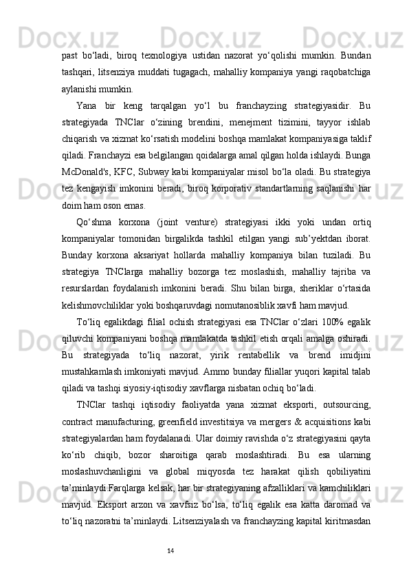 14past   bo‘ladi,   biroq   texnologiya   ustidan   nazorat   yo‘qolishi   mumkin.   Bundan
tashqari, litsenziya  muddati tugagach, mahalliy kompaniya yangi  raqobatchiga
aylanishi mumkin.
Yana   bir   keng   tarqalgan   yo‘l   bu   franchayzing   strategiyasidir.   Bu
strategiyada   TNClar   o‘zining   brendini,   menejment   tizimini,   tayyor   ishlab
chiqarish va xizmat ko‘rsatish modelini boshqa mamlakat kompaniyasiga taklif
qiladi. Franchayzi esa belgilangan qoidalarga amal qilgan holda ishlaydi. Bunga
McDonald's, KFC, Subway kabi kompaniyalar misol bo‘la oladi. Bu strategiya
tez   kengayish   imkonini   beradi,   biroq   korporativ   standartlarning   saqlanishi   har
doim ham oson emas.
Qo‘shma   korxona   (joint   venture)   strategiyasi   ikki   yoki   undan   ortiq
kompaniyalar   tomonidan   birgalikda   tashkil   etilgan   yangi   sub’yektdan   iborat.
Bunday   korxona   aksariyat   hollarda   mahalliy   kompaniya   bilan   tuziladi.   Bu
strategiya   TNClarga   mahalliy   bozorga   tez   moslashish,   mahalliy   tajriba   va
resurslardan   foydalanish   imkonini   beradi.   Shu   bilan   birga,   sheriklar   o‘rtasida
kelishmovchiliklar yoki boshqaruvdagi nomutanosiblik xavfi ham mavjud.
To‘liq egalikdagi   filial   ochish  strategiyasi  esa   TNClar   o‘zlari   100%   egalik
qiluvchi kompaniyani boshqa mamlakatda tashkil etish orqali amalga oshiradi.
Bu   strategiyada   to‘liq   nazorat,   yirik   rentabellik   va   brend   imidjini
mustahkamlash imkoniyati mavjud. Ammo bunday filiallar yuqori kapital talab
qiladi va tashqi siyosiy-iqtisodiy xavflarga nisbatan ochiq bo‘ladi.
TNClar   tashqi   iqtisodiy   faoliyatda   yana   xizmat   eksporti,   outsourcing,
contract  manufacturing, greenfield investitsiya  va mergers & acquisitions  kabi
strategiyalardan ham foydalanadi. Ular doimiy ravishda o‘z strategiyasini qayta
ko‘rib   chiqib,   bozor   sharoitiga   qarab   moslashtiradi.   Bu   esa   ularning
moslashuvchanligini   va   global   miqyosda   tez   harakat   qilish   qobiliyatini
ta’minlaydi.Farqlarga kelsak, har bir strategiyaning afzalliklari va kamchiliklari
mavjud.   Eksport   arzon   va   xavfsiz   bo‘lsa,   to‘liq   egalik   esa   katta   daromad   va
to‘liq nazoratni ta’minlaydi. Litsenziyalash va franchayzing kapital kiritmasdan 