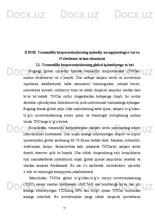 17II BOB. Transmilliy korporatsiyalarning iqtisodiy taraqqiyotdagi o‘rni va
O‘zbekiston uchun ahamiyati
2.1. Transmilliy korporatsiyalarning global iqtisodiyotga ta’siri
Bugungi   global   iqtisodiy   tizimda   transmilliy   korporatsiyalar   (TNClar)
muhim   strukturaviy   rol   o‘ynaydi.   Ular   nafaqat   xalqaro   savdo   va   investitsiya
oqimlarini   shakllantiradi,   balki   zamonaviy   texnologiyalar,   mehnat   bozori,
innovatsiya siyosati, moliyaviy tizim va ishlab chiqarish zanjirlari ustidan ham
ta’sir   ko‘rsatadi.   TNClar   milliy   chegaralardan   tashqariga   chiqib,   bir   nechta
davlatlar iqtisodiyotini birlashtiruvchi yirik institutsional tuzilmalarga aylangan.
Bugungi kunda global yalpi ichki mahsulotning katta qismi, xalqaro to‘g‘ridan-
to‘g‘ri   investitsiyalarning   asosiy   qismi   va   texnologik   yutuqlarning   muhim
ulushi TNClarga to‘g‘ri keladi.
Birinchidan,   transmilliy   korporatsiyalar   xalqaro   savdo   jarayonining   asosiy
ishtirokchilari hisoblanadi. Ular orqali amalga oshirilayotgan eksport va import
operatsiyalari global savdoning 60–70 foizini tashkil etadi. Masalan, avtomobil,
elektronika,   kimyo,   farmatsevtika   kabi   sohalarda   TNClarsiz   xalqaro   savdo
deyarli   tasavvur   qilib   bo‘lmaydi.   Ular   ishlab   chiqarishning   turli   bosqichlarini
turli   mamlakatlarda   joylashtirish   orqali   global   qiymat   zanjirlarini   yaratadi   va
ulardan   samarali   foydalanadi.   Bu   esa   o‘z   navbatida,   ixtisoslashuv,   iqtisodiy
o‘sish va texnologik taraqqiyotni jadallashtiradi.
Ikkinchidan,   TNClar   global   to‘g‘ridan-to‘g‘ri   xorijiy   investitsiyalarning
(TXXI)   asosiy   manbai   hisoblanadi.   UNCTAD   ma’lumotlariga   ko‘ra,   har   yili
amalga   oshirilayotgan   TXXIning   80%   dan   ortig‘i   aynan   TNClar   tomonidan
amalga   oshiriladi.   Bu   investitsiyalar   yangi   ishlab   chiqarish   quvvatlarini 