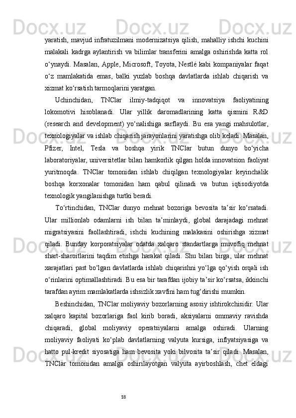 18yaratish,   mavjud   infratuzilmani   modernizatsiya   qilish,   mahalliy   ishchi   kuchini
malakali   kadrga   aylantirish   va   bilimlar   transferini   amalga   oshirishda   katta   rol
o‘ynaydi.   Masalan,   Apple,   Microsoft,   Toyota,   Nestlé   kabi   kompaniyalar   faqat
o‘z   mamlakatida   emas,   balki   yuzlab   boshqa   davlatlarda   ishlab   chiqarish   va
xizmat ko‘rsatish tarmoqlarini yaratgan.
Uchinchidan,   TNClar   ilmiy-tadqiqot   va   innovatsiya   faoliyatining
lokomotivi   hisoblanadi.   Ular   yillik   daromadlarining   katta   qismini   R&D
(research   and   development)   yo‘nalishiga   sarflaydi.   Bu   esa   yangi   mahsulotlar,
texnologiyalar va ishlab chiqarish jarayonlarini yaratishga olib keladi. Masalan,
Pfizer,   Intel,   Tesla   va   boshqa   yirik   TNClar   butun   dunyo   bo‘yicha
laboratoriyalar, universitetlar bilan hamkorlik qilgan holda innovatsion faoliyat
yuritmoqda.   TNClar   tomonidan   ishlab   chiqilgan   texnologiyalar   keyinchalik
boshqa   korxonalar   tomonidan   ham   qabul   qilinadi   va   butun   iqtisodiyotda
texnologik yangilanishga turtki beradi.
To‘rtinchidan,   TNClar   dunyo   mehnat   bozoriga   bevosita   ta’sir   ko‘rsatadi.
Ular   millionlab   odamlarni   ish   bilan   ta’minlaydi,   global   darajadagi   mehnat
migratsiyasini   faollashtiradi,   ishchi   kuchining   malakasini   oshirishga   xizmat
qiladi.   Bunday   korporatsiyalar   odatda   xalqaro   standartlarga   muvofiq   mehnat
shart-sharoitlarini   taqdim   etishga   harakat   qiladi.   Shu   bilan   birga,   ular   mehnat
xarajatlari  past  bo‘lgan davlatlarda ishlab chiqarishni  yo‘lga qo‘yish orqali  ish
o‘rinlarini optimallashtiradi. Bu esa bir tarafdan ijobiy ta’sir ko‘rsatsa, ikkinchi
tarafdan ayrim mamlakatlarda ishsizlik xavfini ham tug‘dirishi mumkin.
Beshinchidan,  TNClar   moliyaviy   bozorlarning  asosiy   ishtirokchisidir.  Ular
xalqaro   kapital   bozorlariga   faol   kirib   boradi,   aksiyalarni   ommaviy   ravishda
chiqaradi,   global   moliyaviy   operatsiyalarni   amalga   oshiradi.   Ularning
moliyaviy   faoliyati   ko‘plab   davlatlarning   valyuta   kursiga,   inflyatsiyasiga   va
hatto   pul-kredit   siyosatiga   ham   bevosita   yoki   bilvosita   ta’sir   qiladi.   Masalan,
TNClar   tomonidan   amalga   oshirilayotgan   valyuta   ayirboshlash,   chet   eldagi 