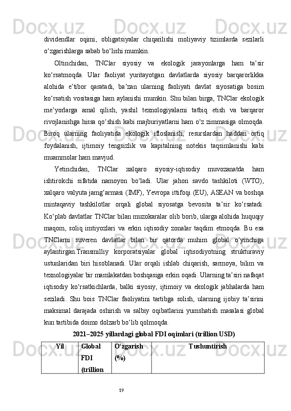 19dividendlar   oqimi,   obligatsiyalar   chiqarilishi   moliyaviy   tizimlarda   sezilarli
o‘zgarishlarga sabab bo‘lishi mumkin.
Oltinchidan,   TNClar   siyosiy   va   ekologik   jarayonlarga   ham   ta’sir
ko‘rsatmoqda.   Ular   faoliyat   yuritayotgan   davlatlarda   siyosiy   barqarorlikka
alohida   e’tibor   qaratadi,   ba’zan   ularning   faoliyati   davlat   siyosatiga   bosim
ko‘rsatish vositasiga ham aylanishi mumkin. Shu bilan birga, TNClar ekologik
me’yorlarga   amal   qilish,   yashil   texnologiyalarni   tatbiq   etish   va   barqaror
rivojlanishga hissa qo‘shish kabi majburiyatlarni ham o‘z zimmasiga olmoqda.
Biroq   ularning   faoliyatida   ekologik   ifloslanish,   resurslardan   haddan   ortiq
foydalanish,   ijtimoiy   tengsizlik   va   kapitalning   notekis   taqsimlanishi   kabi
muammolar ham mavjud.
Yetinchidan,   TNClar   xalqaro   siyosiy-iqtisodiy   muvozanatda   ham
ishtirokchi   sifatida   namoyon   bo‘ladi.   Ular   jahon   savdo   tashkiloti   (WTO),
xalqaro valyuta jamg‘armasi (IMF), Yevropa ittifoqi (EU), ASEAN va boshqa
mintaqaviy   tashkilotlar   orqali   global   siyosatga   bevosita   ta’sir   ko‘rsatadi.
Ko‘plab davlatlar TNClar bilan muzokaralar olib borib, ularga alohida huquqiy
maqom,   soliq   imtiyozlari   va   erkin   iqtisodiy   zonalar   taqdim   etmoqda.   Bu   esa
TNClarni   suveren   davlatlar   bilan   bir   qatorda   muhim   global   o‘yinchiga
aylantirgan.Transmilliy   korporatsiyalar   global   iqtisodiyotning   strukturaviy
ustunlaridan   biri   hisoblanadi.   Ular   orqali   ishlab   chiqarish,   sarmoya,   bilim   va
texnologiyalar bir mamlakatdan boshqasiga erkin oqadi. Ularning ta’siri nafaqat
iqtisodiy   ko‘rsatkichlarda,   balki   siyosiy,   ijtimoiy   va   ekologik   jabhalarda   ham
seziladi.   Shu   bois   TNClar   faoliyatini   tartibga   solish,   ularning   ijobiy   ta’sirini
maksimal   darajada   oshirish   va   salbiy   oqibatlarini   yumshatish   masalasi   global
kun tartibida doimo dolzarb bo‘lib qolmoqda.
2021–2025 yillardagi global FDI oqimlari (trillion USD)
Yil Global
FDI
(trillion O‘zgarish
(%) Tushuntirish 
