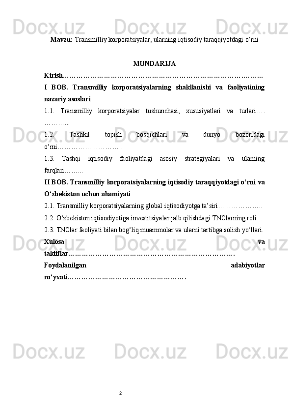 2Mavzu :  Transmilliy korporatsiyalar, ularning iqtisodiy taraqqiyotdagi o‘rni
MUNDARIJA
Kirish …………………………………………………………………….………
I   BOB.   Transmilliy   korporatsiyalarning   shakllanishi   va   faoliyatining
nazariy asoslari
1.1.   Transmilliy   korporatsiyalar   tushunchasi,   xususiyatlari   va   turlari ….
………...
1.2.   Tashkil   topish   bosqichlari   va   dunyo   bozoridagi
o‘rni ………………………..
1.3.   Tashqi   iqtisodiy   faoliyatdagi   asosiy   strategiyalari   va   ularning
farqlari ……...
II BOB. Transmilliy korporatsiyalarning iqtisodiy taraqqiyotdagi o‘rni va
O‘zbekiston uchun ahamiyati
2.1. Transmilliy korporatsiyalarning global iqtisodiyotga ta’siri ………………..
2.2. O‘zbekiston iqtisodiyotiga investitsiyalar jalb qilishdagi TNClarning roli …
2.3. TNClar faoliyati bilan bog‘liq muammolar va ularni tartibga solish yo‘llari .
Xulosa   va
takliflar ……………………………………………………………….
Foydalanilgan   adabiyotlar
ro‘yxati ……………………………………………. 
