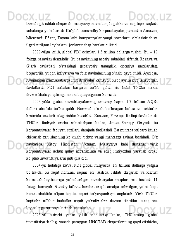 21texnologik ishlab chiqarish, moliyaviy xizmatlar, logistika va sog‘liqni saqlash
sohalariga yo‘naltirildi. Ko‘plab transmilliy korporatsiyalar, jumladan Amazon,
Microsoft,   Pfizer,   Toyota   kabi   kompaniyalar   yangi   bozorlarni   o‘zlashtirish   va
ilgari surilgan loyihalarni jonlantirishga harakat qilishdi.
2022-yilga  kelib,  global  FDI   oqimlari  1,3  trillion  dollarga  tushdi.   Bu  –  12
foizga pasayish demakdir. Bu pasayishning asosiy sabablari sifatida Rossiya va
G‘arb   davlatlari   o‘rtasidagi   geosiyosiy   taranglik,   energiya   narxlaridagi
beqarorlik, yuqori inflyatsiya va foiz stavkalarining o‘sishi qayd etildi. Ayniqsa,
rivojlangan mamlakatlarga investitsiyalar kamaydi, biroq ayrim rivojlanayotgan
davlatlarda   FDI   nisbatan   barqaror   bo‘lib   qoldi.   Bu   holat   TNClar   riskni
diversifikatsiya qilishga harakat qilayotganini ko‘rsatdi.
2023-yilda   global   investitsiyalarning   umumiy   hajmi   1,3   trillion   AQSh
dollari   atrofida   bo‘lib   qoldi.   Nominal   o‘sish   bo‘lmagan   bo‘lsa-da,   sektorlar
kesimida sezilarli o‘zgarishlar kuzatildi. Xususan, Yevropa Ittifoqi davlatlarida
TNClar   faoliyati   ancha   sekinlashgan   bo‘lsa,   Janubi-Sharqiy   Osiyoda   bu
korporatsiyalar faoliyati sezilarli darajada faollashdi. Bu mintaqa xalqaro ishlab
chiqarish   zanjirlarining   ko‘chishi   uchun   yangi   markazga   aylana   boshladi.   O‘z
navbatida,   Xitoy,   Hindiston,   Vetnam,   Malayziya   kabi   davlatlar   yirik
korporatsiyalar   uchun   qulay   infratuzilma   va   soliq   imtiyozlari   yaratish   orqali
ko‘plab investitsiyalarni jalb qila oldi.
2024-yil   holatiga   ko‘ra,   FDI   global   miqyosda   1,5   trillion   dollarga   yetgan
bo‘lsa-da,   bu   faqat   nominal   raqam   edi.   Aslida,   ishlab   chiqarish   va   xizmat
ko‘rsatish   loyihalariga   yo‘naltirilgan   investitsiyalar   miqdori   real   hisobda   11
foizga   kamaydi.   Bunday   tafovut   konduit   orqali   amalga   oshirilgan,   ya’ni   faqat
tranzit   shaklida   o‘tgan   kapital   oqimi   ko‘payganligini   anglatadi.   Yirik   TNClar
kapitalni   offshor   hududlar   orqali   yo‘naltirishni   davom   ettirdilar,   biroq   real
loyihalarga sarmoya kiritish sekinlashdi.
2025-yil   birinchi   yarim   yillik   tahlillariga   ko‘ra,   TNClarning   global
investitsiya faolligi yanada pasaygan. UNCTAD ekspertlarining qayd etishicha, 