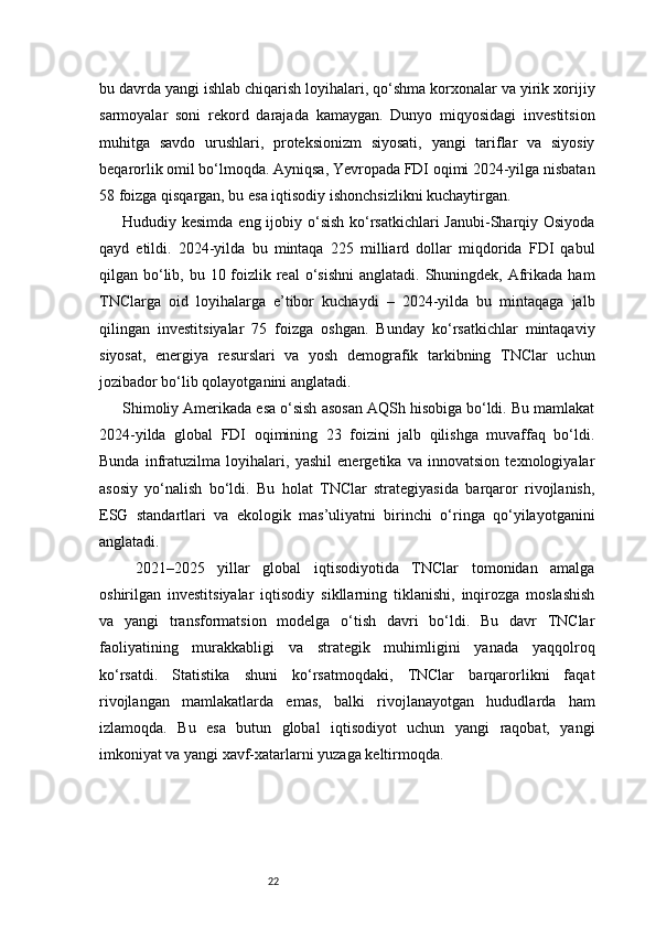 22bu davrda yangi ishlab chiqarish loyihalari, qo‘shma korxonalar va yirik xorijiy
sarmoyalar   soni   rekord   darajada   kamaygan.   Dunyo   miqyosidagi   investitsion
muhitga   savdo   urushlari,   proteksionizm   siyosati,   yangi   tariflar   va   siyosiy
beqarorlik omil bo‘lmoqda. Ayniqsa, Yevropada FDI oqimi 2024-yilga nisbatan
58 foizga qisqargan, bu esa iqtisodiy ishonchsizlikni kuchaytirgan.
Hududiy kesimda eng ijobiy o‘sish ko‘rsatkichlari Janubi-Sharqiy Osiyoda
qayd   etildi.   2024-yilda   bu   mintaqa   225   milliard   dollar   miqdorida   FDI   qabul
qilgan bo‘lib, bu 10 foizlik real  o‘sishni  anglatadi. Shuningdek, Afrikada  ham
TNClarga   oid   loyihalarga   e’tibor   kuchaydi   –   2024-yilda   bu   mintaqaga   jalb
qilingan   investitsiyalar   75   foizga   oshgan.   Bunday   ko‘rsatkichlar   mintaqaviy
siyosat,   energiya   resurslari   va   yosh   demografik   tarkibning   TNClar   uchun
jozibador bo‘lib qolayotganini anglatadi.
Shimoliy Amerikada esa o‘sish asosan AQSh hisobiga bo‘ldi. Bu mamlakat
2024-yilda   global   FDI   oqimining   23   foizini   jalb   qilishga   muvaffaq   bo‘ldi.
Bunda   infratuzilma   loyihalari,   yashil   energetika   va   innovatsion   texnologiyalar
asosiy   yo‘nalish   bo‘ldi.   Bu   holat   TNClar   strategiyasida   barqaror   rivojlanish,
ESG   standartlari   va   ekologik   mas’uliyatni   birinchi   o‘ringa   qo‘yilayotganini
anglatadi.
  2021–2025   yillar   global   iqtisodiyotida   TNClar   tomonidan   amalga
oshirilgan   investitsiyalar   iqtisodiy   sikllarning   tiklanishi,   inqirozga   moslashish
va   yangi   transformatsion   modelga   o‘tish   davri   bo‘ldi.   Bu   davr   TNClar
faoliyatining   murakkabligi   va   strategik   muhimligini   yanada   yaqqolroq
ko‘rsatdi.   Statistika   shuni   ko‘rsatmoqdaki,   TNClar   barqarorlikni   faqat
rivojlangan   mamlakatlarda   emas,   balki   rivojlanayotgan   hududlarda   ham
izlamoqda.   Bu   esa   butun   global   iqtisodiyot   uchun   yangi   raqobat,   yangi
imkoniyat va yangi xavf-xatarlarni yuzaga keltirmoqda. 