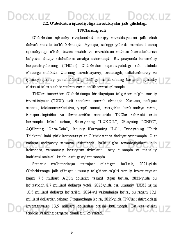 242.2. O‘zbekiston iqtisodiyotiga investitsiyalar jalb qilishdagi
TNClarning roli
O‘zbekiston   iqtisodiy   rivojlanishida   xorijiy   investitsiyalarni   jalb   etish
dolzarb   masala   bo‘lib   kelmoqda.   Ayniqsa,   so‘nggi   yillarda   mamlakat   ochiq
iqtisodiyotga   o‘tish,   biznes   muhiti   va   investitsion   muhitni   liberallashtirish
bo‘yicha   chuqur   islohotlarni   amalga   oshirmoqda.   Bu   jarayonda   transmilliy
korporatsiyalarning   (TNClar)   O‘zbekiston   iqtisodiyotidagi   roli   alohida
e’tiborga   molikdir.   Ularning   investitsiyaviy,   texnologik,   infratuzilmaviy   va
ijtimoiy-iqtisodiy   yo‘nalishlardagi   faolligi   mamlakatning   barqaror   iqtisodiy
o‘sishini ta’minlashda muhim vosita bo‘lib xizmat qilmoqda.
TNClar   tomonidan   O‘zbekistonga   kiritilayotgan   to‘g‘ridan-to‘g‘ri   xorijiy
investitsiyalar   (TXXI)   turli   sohalarni   qamrab   olmoqda.   Xususan,   neft-gaz
sanoati,   telekommunikatsiya,   yengil   sanoat,   energetika,   bank-moliya   tizimi,
transport-logistika   va   farmatsevtika   sohalarida   TNClar   ishtiroki   ortib
bormoqda.   Misol   uchun,   Rossiyaning   “LUKOIL”,   Xitoyning   “CNPC”,
AQShning   “Coca-Cola”,   Janubiy   Koreyaning   “LG”,   Turkiyaning   “Turk
Telekom”   kabi   yirik   korporatsiyalar   O‘zbekistonda   faoliyat   yuritmoqda.   Ular
nafaqat   moliyaviy   sarmoya   kiritmoqda,   balki   ilg‘or   texnologiyalarni   olib
kelmoqda,   zamonaviy   boshqaruv   tizimlarini   joriy   qilmoqda   va   mahalliy
kadrlarni malakali ishchi kuchiga aylantirmoqda.
Statistik   ma’lumotlarga   murojaat   qiladigan   bo‘lsak,   2021-yilda
O‘zbekistonga   jalb   qilingan   umumiy   to‘g‘ridan-to‘g‘ri   xorijiy   investitsiyalar
hajmi   7,5   milliard   AQSh   dollarini   tashkil   etgan   bo‘lsa,   2022-yilda   bu
ko‘rsatkich   8,7   milliard   dollarga   yetdi.   2023-yilda   esa   umumiy   TXXI   hajmi
10,5   milliard   dollarga   ko‘tarildi.   2024-yil   yakunlariga   ko‘ra,   bu   raqam   12,1
milliard dollardan oshgan. Prognozlarga ko‘ra, 2025-yilda TNClar ishtirokidagi
investitsiyalar   13,5   milliard   dollardan   ortishi   kutilmoqda.   Bu   esa   o‘sish
tendensiyasining barqaror ekanligini ko‘rsatadi. 