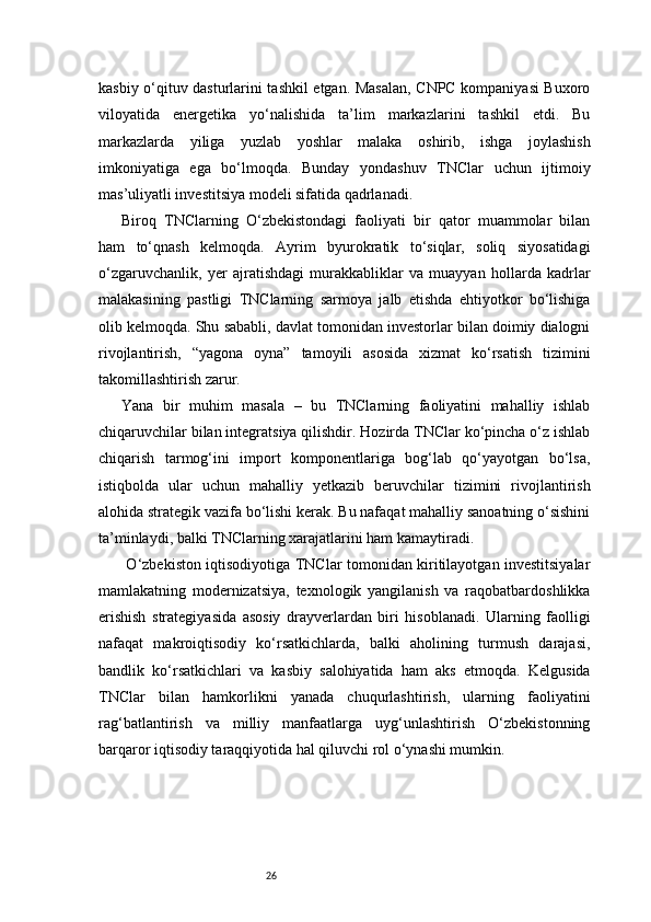 26kasbiy o‘qituv dasturlarini tashkil etgan. Masalan, CNPC kompaniyasi Buxoro
viloyatida   energetika   yo‘nalishida   ta’lim   markazlarini   tashkil   etdi.   Bu
markazlarda   yiliga   yuzlab   yoshlar   malaka   oshirib,   ishga   joylashish
imkoniyatiga   ega   bo‘lmoqda.   Bunday   yondashuv   TNClar   uchun   ijtimoiy
mas’uliyatli investitsiya modeli sifatida qadrlanadi.
Biroq   TNClarning   O‘zbekistondagi   faoliyati   bir   qator   muammolar   bilan
ham   to‘qnash   kelmoqda.   Ayrim   byurokratik   to‘siqlar,   soliq   siyosatidagi
o‘zgaruvchanlik,   yer   ajratishdagi   murakkabliklar   va   muayyan   hollarda   kadrlar
malakasining   pastligi   TNClarning   sarmoya   jalb   etishda   ehtiyotkor   bo‘lishiga
olib kelmoqda. Shu sababli, davlat tomonidan investorlar bilan doimiy dialogni
rivojlantirish,   “yagona   oyna”   tamoyili   asosida   xizmat   ko‘rsatish   tizimini
takomillashtirish zarur.
Yana   bir   muhim   masala   –   bu   TNClarning   faoliyatini   mahalliy   ishlab
chiqaruvchilar bilan integratsiya qilishdir. Hozirda TNClar ko‘pincha o‘z ishlab
chiqarish   tarmog‘ini   import   komponentlariga   bog‘lab   qo‘yayotgan   bo‘lsa,
istiqbolda   ular   uchun   mahalliy   yetkazib   beruvchilar   tizimini   rivojlantirish
alohida strategik vazifa bo‘lishi kerak. Bu nafaqat mahalliy sanoatning o‘sishini
ta’minlaydi, balki TNClarning xarajatlarini ham kamaytiradi.
  O‘zbekiston iqtisodiyotiga TNClar tomonidan kiritilayotgan investitsiyalar
mamlakatning   modernizatsiya,   texnologik   yangilanish   va   raqobatbardoshlikka
erishish   strategiyasida   asosiy   drayverlardan   biri   hisoblanadi.   Ularning   faolligi
nafaqat   makroiqtisodiy   ko‘rsatkichlarda,   balki   aholining   turmush   darajasi,
bandlik   ko‘rsatkichlari   va   kasbiy   salohiyatida   ham   aks   etmoqda.   Kelgusida
TNClar   bilan   hamkorlikni   yanada   chuqurlashtirish,   ularning   faoliyatini
rag‘batlantirish   va   milliy   manfaatlarga   uyg‘unlashtirish   O‘zbekistonning
barqaror iqtisodiy taraqqiyotida hal qiluvchi rol o‘ynashi mumkin. 