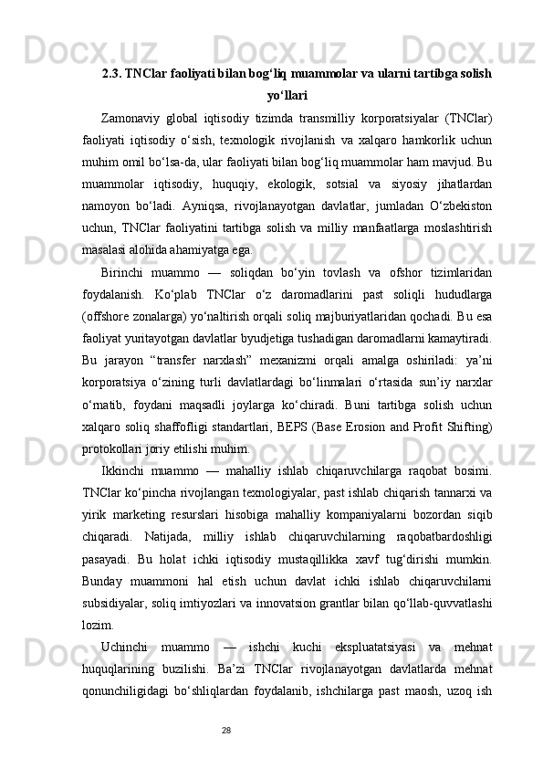 282.3. TNClar faoliyati bilan bog‘liq muammolar va ularni tartibga solish
yo‘llari
Zamonaviy   global   iqtisodiy   tizimda   transmilliy   korporatsiyalar   (TNClar)
faoliyati   iqtisodiy   o‘sish,   texnologik   rivojlanish   va   xalqaro   hamkorlik   uchun
muhim omil bo‘lsa-da, ular faoliyati bilan bog‘liq muammolar ham mavjud. Bu
muammolar   iqtisodiy,   huquqiy,   ekologik,   sotsial   va   siyosiy   jihatlardan
namoyon   bo‘ladi.   Ayniqsa,   rivojlanayotgan   davlatlar,   jumladan   O‘zbekiston
uchun,   TNClar   faoliyatini   tartibga   solish   va   milliy   manfaatlarga   moslashtirish
masalasi alohida ahamiyatga ega.
Birinchi   muammo   —   soliqdan   bo‘yin   tovlash   va   ofshor   tizimlaridan
foydalanish.   Ko‘plab   TNClar   o‘z   daromadlarini   past   soliqli   hududlarga
(offshore zonalarga) yo‘naltirish orqali soliq majburiyatlaridan qochadi. Bu esa
faoliyat yuritayotgan davlatlar byudjetiga tushadigan daromadlarni kamaytiradi.
Bu   jarayon   “transfer   narxlash”   mexanizmi   orqali   amalga   oshiriladi:   ya’ni
korporatsiya   o‘zining   turli   davlatlardagi   bo‘linmalari   o‘rtasida   sun’iy   narxlar
o‘rnatib,   foydani   maqsadli   joylarga   ko‘chiradi.   Buni   tartibga   solish   uchun
xalqaro  soliq  shaffofligi  standartlari,  BEPS  (Base  Erosion   and  Profit   Shifting)
protokollari joriy etilishi muhim.
Ikkinchi   muammo   —   mahalliy   ishlab   chiqaruvchilarga   raqobat   bosimi.
TNClar ko‘pincha rivojlangan texnologiyalar, past ishlab chiqarish tannarxi va
yirik   marketing   resurslari   hisobiga   mahalliy   kompaniyalarni   bozordan   siqib
chiqaradi.   Natijada,   milliy   ishlab   chiqaruvchilarning   raqobatbardoshligi
pasayadi.   Bu   holat   ichki   iqtisodiy   mustaqillikka   xavf   tug‘dirishi   mumkin.
Bunday   muammoni   hal   etish   uchun   davlat   ichki   ishlab   chiqaruvchilarni
subsidiyalar, soliq imtiyozlari va innovatsion grantlar bilan qo‘llab-quvvatlashi
lozim.
Uchinchi   muammo   —   ishchi   kuchi   ekspluatatsiyasi   va   mehnat
huquqlarining   buzilishi.   Ba’zi   TNClar   rivojlanayotgan   davlatlarda   mehnat
qonunchiligidagi   bo‘shliqlardan   foydalanib,   ishchilarga   past   maosh,   uzoq   ish 