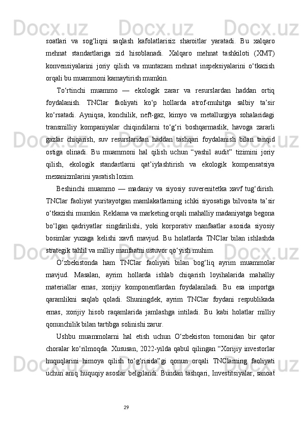 29soatlari   va   sog‘liqni   saqlash   kafolatlarisiz   sharoitlar   yaratadi.   Bu   xalqaro
mehnat   standartlariga   zid   hisoblanadi.   Xalqaro   mehnat   tashkiloti   (XMT)
konvensiyalarini   joriy   qilish   va   muntazam   mehnat   inspeksiyalarini   o‘tkazish
orqali bu muammoni kamaytirish mumkin.
To‘rtinchi   muammo   —   ekologik   zarar   va   resurslardan   haddan   ortiq
foydalanish.   TNClar   faoliyati   ko‘p   hollarda   atrof-muhitga   salbiy   ta’sir
ko‘rsatadi.   Ayniqsa,   konchilik,   neft-gaz,   kimyo   va   metallurgiya   sohalaridagi
transmilliy   kompaniyalar   chiqindilarni   to‘g‘ri   boshqarmaslik,   havoga   zararli
gazlar   chiqarish,   suv   resurslaridan   haddan   tashqari   foydalanish   bilan   tanqid
ostiga   olinadi.   Bu   muammoni   hal   qilish   uchun   “yashil   audit”   tizimini   joriy
qilish,   ekologik   standartlarni   qat’iylashtirish   va   ekologik   kompensatsiya
mexanizmlarini yaratish lozim.
Beshinchi   muammo   —   madaniy   va   siyosiy   suverenitetka   xavf   tug‘dirish.
TNClar   faoliyat   yuritayotgan   mamlakatlarning   ichki   siyosatiga   bilvosita   ta’sir
o‘tkazishi mumkin. Reklama va marketing orqali mahalliy madaniyatga begona
bo‘lgan   qadriyatlar   singdirilishi,   yoki   korporativ   manfaatlar   asosida   siyosiy
bosimlar   yuzaga   kelishi   xavfi   mavjud.   Bu   holatlarda   TNClar   bilan   ishlashda
strategik tahlil va milliy manfaatni ustuvor qo‘yish muhim.
O‘zbekistonda   ham   TNClar   faoliyati   bilan   bog‘liq   ayrim   muammolar
mavjud.   Masalan,   ayrim   hollarda   ishlab   chiqarish   loyihalarida   mahalliy
materiallar   emas,   xorijiy   komponentlardan   foydalaniladi.   Bu   esa   importga
qaramlikni   saqlab   qoladi.   Shuningdek,   ayrim   TNClar   foydani   respublikada
emas,   xorijiy   hisob   raqamlarida   jamlashga   intiladi.   Bu   kabi   holatlar   milliy
qonunchilik bilan tartibga solinishi zarur.
Ushbu   muammolarni   hal   etish   uchun   O‘zbekiston   tomonidan   bir   qator
choralar   ko‘rilmoqda.  Xususan,   2022-yilda  qabul   qilingan  “Xorijiy  investorlar
huquqlarini   himoya   qilish   to‘g‘risida”gi   qonun   orqali   TNClarning   faoliyati
uchun aniq huquqiy asoslar  belgilandi. Bundan tashqari, Investitsiyalar, sanoat