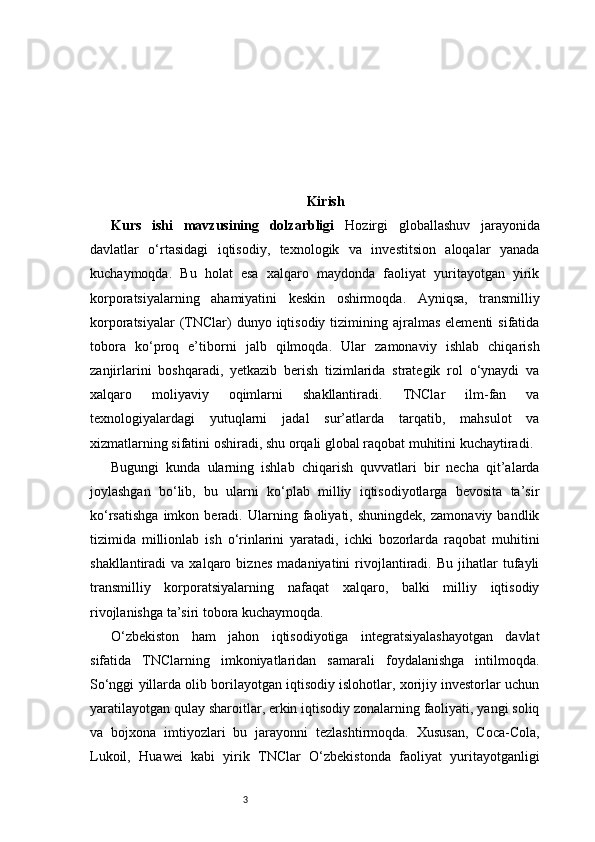 3 Kirish
Kurs   ishi   mavzusining   dolzarbligi   Hozirgi   globallashuv   jarayonida
davlatlar   o‘rtasidagi   iqtisodiy,   texnologik   va   investitsion   aloqalar   yanada
kuchaymoqda.   Bu   holat   esa   xalqaro   maydonda   faoliyat   yuritayotgan   yirik
korporatsiyalarning   ahamiyatini   keskin   oshirmoqda.   Ayniqsa,   transmilliy
korporatsiyalar   (TNClar)  dunyo  iqtisodiy  tizimining ajralmas  elementi   sifatida
tobora   ko‘proq   e’tiborni   jalb   qilmoqda.   Ular   zamonaviy   ishlab   chiqarish
zanjirlarini   boshqaradi,   yetkazib   berish   tizimlarida   strategik   rol   o‘ynaydi   va
xalqaro   moliyaviy   oqimlarni   shakllantiradi.   TNClar   ilm-fan   va
texnologiyalardagi   yutuqlarni   jadal   sur’atlarda   tarqatib,   mahsulot   va
xizmatlarning sifatini oshiradi, shu orqali global raqobat muhitini kuchaytiradi.
Bugungi   kunda   ularning   ishlab   chiqarish   quvvatlari   bir   necha   qit’alarda
joylashgan   bo‘lib,   bu   ularni   ko‘plab   milliy   iqtisodiyotlarga   bevosita   ta’sir
ko‘rsatishga   imkon   beradi.   Ularning   faoliyati,   shuningdek,   zamonaviy   bandlik
tizimida   millionlab   ish   o‘rinlarini   yaratadi,   ichki   bozorlarda   raqobat   muhitini
shakllantiradi   va   xalqaro  biznes   madaniyatini   rivojlantiradi.   Bu   jihatlar   tufayli
transmilliy   korporatsiyalarning   nafaqat   xalqaro,   balki   milliy   iqtisodiy
rivojlanishga ta’siri tobora kuchaymoqda.
O‘zbekiston   ham   jahon   iqtisodiyotiga   integratsiyalashayotgan   davlat
sifatida   TNClarning   imkoniyatlaridan   samarali   foydalanishga   intilmoqda.
So‘nggi yillarda olib borilayotgan iqtisodiy islohotlar, xorijiy investorlar uchun
yaratilayotgan qulay sharoitlar, erkin iqtisodiy zonalarning faoliyati, yangi soliq
va   bojxona   imtiyozlari   bu   jarayonni   tezlashtirmoqda.   Xususan,   Coca-Cola,
Lukoil,   Huawei   kabi   yirik   TNClar   O‘zbekistonda   faoliyat   yuritayotganligi 
