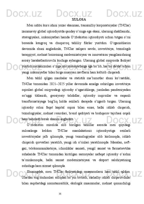 31 XULOSA
Men ushbu kurs ishini yozar ekanman, transmilliy korporatsiyalar (TNClar)
zamonaviy global iqtisodiyotda qanday o‘ringa ega ekani, ularning shakllanishi,
strategiyalari, imkoniyatlari hamda O‘zbekiston iqtisodiyoti uchun tutgan o‘rni
borasida   kengroq   va   chuqurroq   tahliliy   fikrlar   yuritdim.   O‘rganishlarim
davomida   shuni   angladimki,   TNClar   xalqaro   savdo,   investitsiya,   texnologik
taraqqiyot, mehnat bozorining modernizatsiyasi va innovatsion yangilanishning
asosiy harakatlantiruvchi kuchiga aylangan. Ularning global miqyosda faoliyat
yuritish mexanizmlari o‘ziga xos xususiyatlarga ega bo‘lib, har bir davlat uchun
yangi imkoniyatlar bilan birga muayyan xavflarni ham keltirib chiqaradi.
Men   tahlil   qilgan   manbalar   va   statistik   ma’lumotlar   shuni   ko‘rsatdiki,
TNClar   tomonidan   2021–2025   yillar   davomida   amalga   oshirilgan   investitsiya
oqimlari   global   miqyosdagi   iqtisodiy   o‘zgarishlarga,   jumladan   pandemiyadan
so‘nggi   tiklanish,   geosiyosiy   tahdidlar,   iqtisodiy   inqirozlar   va   raqamli
transformatsiyaga   bog‘liq   holda   sezilarli   darajada   o‘zgarib   turgan.   Ularning
iqtisodiy   rolini   faqat   kapital   oqimi   bilan   emas,   balki   ishlab   chiqarish,
texnologiyalar, mehnat resurslari, brend qadriyati va boshqaruv tajribasi  orqali
ham baholash kerak ekanini angladim.
O‘zbekiston   misolida   olib   borilgan   tahlillar   asosida   men   quyidagi
xulosalarga   keldim:   TNClar   mamlakatimiz   iqtisodiyotiga   sezilarli
investitsiyalar   jalb   qilmoqda,   yangi   texnologiyalar   olib   kirilmoqda,   ishlab
chiqarish   quvvatlari   yaratilib,   yangi   ish   o‘rinlari   yaratilmoqda.   Masalan,   neft-
gaz,   telekommunikatsiya,   ichimliklar   sanoati,   yengil   sanoat   va   farmatsevtika
sohalarida   TNClar   tomonidan   kiritilgan   sarmoyalar   nafaqat   iqtisodiy   o‘sishni
ta’minlamoqda,   balki   sanoat   modernizatsiyasi   va   eksport   salohiyatining
oshishiga ham xizmat qilmoqda.
Shuningdek,   men   TNClar   faoliyatidagi   muammolarni   ham   tahlil   qildim.
Ulardan eng muhimlari soliqdan bo‘yin tovlash, mahalliy ishlab chiqaruvchilar
bilan   raqobatdagi   nomutanosiblik,   ekologik   muammolar,   mehnat   qonunchiligi 