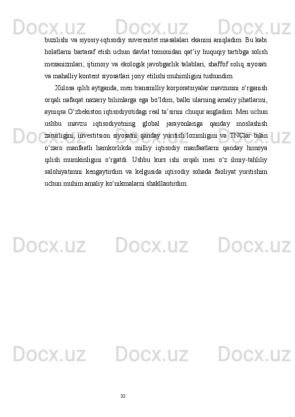 32buzilishi va siyosiy-iqtisodiy suverenitet masalalari ekanini aniqladim. Bu kabi
holatlarni  bartaraf  etish uchun davlat  tomonidan qat’iy huquqiy tartibga solish
mexanizmlari,  ijtimoiy  va  ekologik  javobgarlik  talablari,  shaffof  soliq  siyosati
va mahalliy kontent siyosatlari joriy etilishi muhimligini tushundim.
Xulosa qilib aytganda, men transmilliy korporatsiyalar mavzusini o‘rganish
orqali nafaqat nazariy bilimlarga ega bo‘ldim, balki ularning amaliy jihatlarini,
ayniqsa O‘zbekiston iqtisodiyotidagi real ta’sirini chuqur angladim. Men uchun
ushbu   mavzu   iqtisodiyotning   global   jarayonlariga   qanday   moslashish
zarurligini,   investitsion   siyosatni   qanday   yuritish   lozimligini   va   TNClar   bilan
o‘zaro   manfaatli   hamkorlikda   milliy   iqtisodiy   manfaatlarni   qanday   himoya
qilish   mumkinligini   o‘rgatdi.   Ushbu   kurs   ishi   orqali   men   o‘z   ilmiy-tahliliy
salohiyatimni   kengaytirdim   va   kelgusida   iqtisodiy   sohada   faoliyat   yuritishim
uchun muhim amaliy ko‘nikmalarni shakllantirdim.