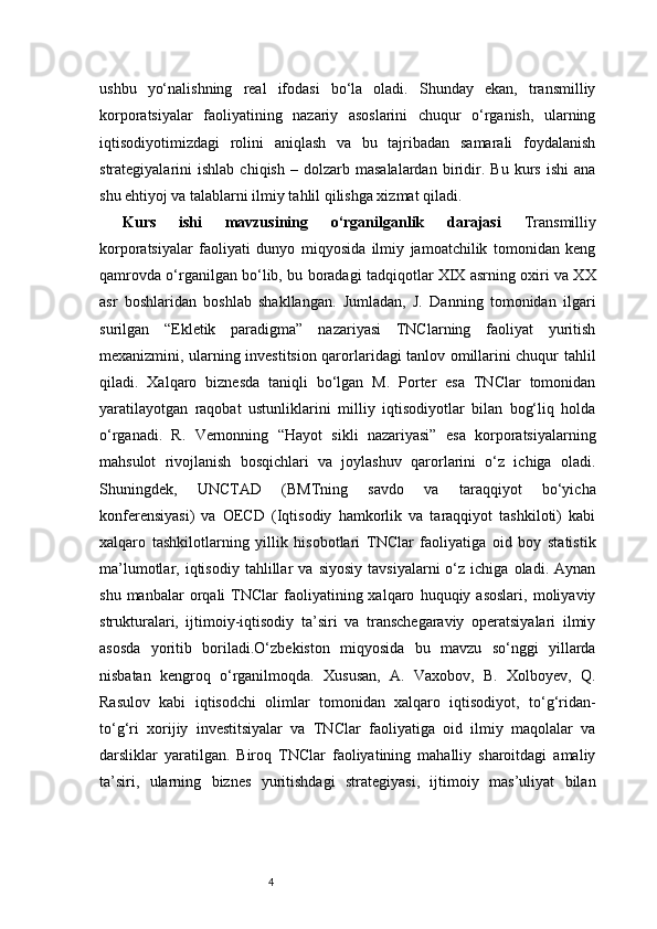 4ushbu   yo‘nalishning   real   ifodasi   bo‘la   oladi.   Shunday   ekan,   transmilliy
korporatsiyalar   faoliyatining   nazariy   asoslarini   chuqur   o‘rganish,   ularning
iqtisodiyotimizdagi   rolini   aniqlash   va   bu   tajribadan   samarali   foydalanish
strategiyalarini   ishlab   chiqish   –   dolzarb   masalalardan   biridir.   Bu  kurs   ishi   ana
shu ehtiyoj va talablarni ilmiy tahlil qilishga xizmat qiladi.
Kurs   ishi   mavzusining   o‘rganilganlik   darajasi   Transmilliy
korporatsiyalar   faoliyati   dunyo   miqyosida   ilmiy   jamoatchilik   tomonidan   keng
qamrovda o‘rganilgan bo‘lib, bu boradagi tadqiqotlar XIX asrning oxiri va XX
asr   boshlaridan   boshlab   shakllangan.   Jumladan,   J.   Danning   tomonidan   ilgari
surilgan   “Ekletik   paradigma”   nazariyasi   TNClarning   faoliyat   yuritish
mexanizmini, ularning investitsion qarorlaridagi tanlov omillarini chuqur tahlil
qiladi.   Xalqaro   biznesda   taniqli   bo‘lgan   M.   Porter   esa   TNClar   tomonidan
yaratilayotgan   raqobat   ustunliklarini   milliy   iqtisodiyotlar   bilan   bog‘liq   holda
o‘rganadi.   R.   Vernonning   “Hayot   sikli   nazariyasi”   esa   korporatsiyalarning
mahsulot   rivojlanish   bosqichlari   va   joylashuv   qarorlarini   o‘z   ichiga   oladi.
Shuningdek,   UNCTAD   (BMTning   savdo   va   taraqqiyot   bo‘yicha
konferensiyasi)   va   OECD   (Iqtisodiy   hamkorlik   va   taraqqiyot   tashkiloti)   kabi
xalqaro   tashkilotlarning   yillik   hisobotlari   TNClar   faoliyatiga   oid   boy   statistik
ma’lumotlar,  iqtisodiy   tahlillar   va   siyosiy   tavsiyalarni   o‘z   ichiga   oladi.  Aynan
shu   manbalar   orqali   TNClar   faoliyatining  xalqaro   huquqiy  asoslari,   moliyaviy
strukturalari,   ijtimoiy-iqtisodiy   ta’siri   va   transchegaraviy   operatsiyalari   ilmiy
asosda   yoritib   boriladi.O‘zbekiston   miqyosida   bu   mavzu   so‘nggi   yillarda
nisbatan   kengroq   o‘rganilmoqda.   Xususan,   A.   Vaxobov,   B.   Xolboyev,   Q.
Rasulov   kabi   iqtisodchi   olimlar   tomonidan   xalqaro   iqtisodiyot,   to‘g‘ridan-
to‘g‘ri   xorijiy   investitsiyalar   va   TNClar   faoliyatiga   oid   ilmiy   maqolalar   va
darsliklar   yaratilgan.   Biroq   TNClar   faoliyatining   mahalliy   sharoitdagi   amaliy
ta’siri,   ularning   biznes   yuritishdagi   strategiyasi,   ijtimoiy   mas’uliyat   bilan 