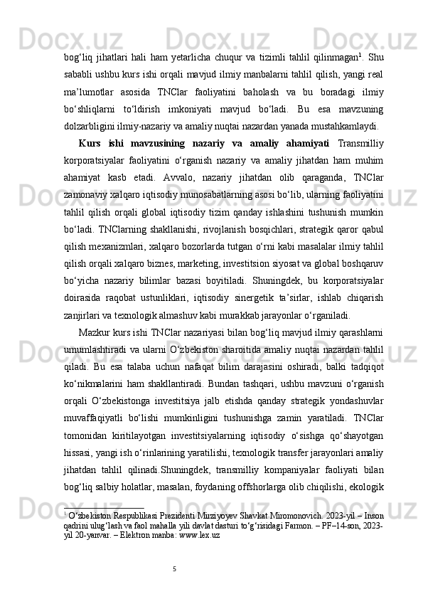 5bog‘liq   jihatlari   hali   ham   yetarlicha   chuqur   va   tizimli   tahlil   qilinmagan 1
.   Shu
sababli ushbu kurs ishi orqali mavjud ilmiy manbalarni tahlil qilish, yangi real
ma’lumotlar   asosida   TNClar   faoliyatini   baholash   va   bu   boradagi   ilmiy
bo‘shliqlarni   to‘ldirish   imkoniyati   mavjud   bo‘ladi.   Bu   esa   mavzuning
dolzarbligini ilmiy-nazariy va amaliy nuqtai nazardan yanada mustahkamlaydi.
Kurs   ishi   mavzusining   nazariy   va   amaliy   ahamiyati   Transmilliy
korporatsiyalar   faoliyatini   o‘rganish   nazariy   va   amaliy   jihatdan   ham   muhim
ahamiyat   kasb   etadi.   Avvalo,   nazariy   jihatdan   olib   qaraganda,   TNClar
zamonaviy xalqaro iqtisodiy munosabatlarning asosi bo‘lib, ularning faoliyatini
tahlil   qilish   orqali   global   iqtisodiy   tizim   qanday   ishlashini   tushunish   mumkin
bo‘ladi. TNClarning shakllanishi,  rivojlanish  bosqichlari, strategik qaror  qabul
qilish mexanizmlari, xalqaro bozorlarda tutgan o‘rni kabi masalalar ilmiy tahlil
qilish orqali xalqaro biznes, marketing, investitsion siyosat va global boshqaruv
bo‘yicha   nazariy   bilimlar   bazasi   boyitiladi.   Shuningdek,   bu   korporatsiyalar
doirasida   raqobat   ustunliklari,   iqtisodiy   sinergetik   ta’sirlar,   ishlab   chiqarish
zanjirlari va texnologik almashuv kabi murakkab jarayonlar o‘rganiladi.
Mazkur kurs ishi TNClar nazariyasi bilan bog‘liq mavjud ilmiy qarashlarni
umumlashtiradi   va  ularni  O‘zbekiston   sharoitida  amaliy  nuqtai  nazardan  tahlil
qiladi.   Bu   esa   talaba   uchun   nafaqat   bilim   darajasini   oshiradi,   balki   tadqiqot
ko‘nikmalarini   ham   shakllantiradi.   Bundan   tashqari,   ushbu   mavzuni   o‘rganish
orqali   O‘zbekistonga   investitsiya   jalb   etishda   qanday   strategik   yondashuvlar
muvaffaqiyatli   bo‘lishi   mumkinligini   tushunishga   zamin   yaratiladi.   TNClar
tomonidan   kiritilayotgan   investitsiyalarning   iqtisodiy   o‘sishga   qo‘shayotgan
hissasi, yangi ish o‘rinlarining yaratilishi, texnologik transfer jarayonlari amaliy
jihatdan   tahlil   qilinadi.Shuningdek,   transmilliy   kompaniyalar   faoliyati   bilan
bog‘liq salbiy holatlar, masalan, foydaning offshorlarga olib chiqilishi, ekologik
1
  O‘zbekiston Respublikasi Prezidenti Mirziyoyev Shavkat Miromonovich. 2023-yil – Inson
qadrini ulug‘lash va faol mahalla yili davlat dasturi to‘g‘risidagi Farmon. – PF–14-son, 2023-
yil 20-yanvar. – Elektron manba: www.lex.uz 