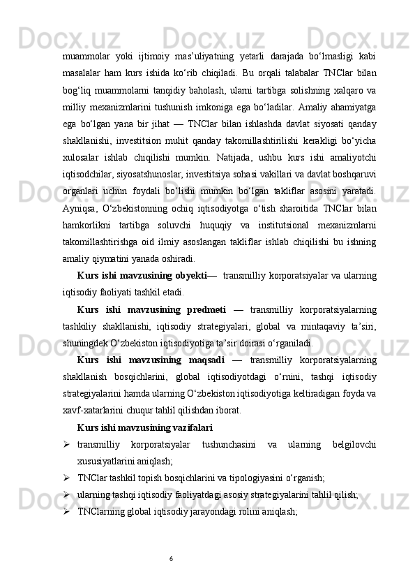 6muammolar   yoki   ijtimoiy   mas’uliyatning   yetarli   darajada   bo‘lmasligi   kabi
masalalar   ham   kurs   ishida   ko‘rib   chiqiladi.   Bu   orqali   talabalar   TNClar   bilan
bog‘liq   muammolarni   tanqidiy   baholash,   ularni   tartibga   solishning   xalqaro   va
milliy   mexanizmlarini   tushunish   imkoniga   ega   bo‘ladilar.   Amaliy   ahamiyatga
ega   bo‘lgan   yana   bir   jihat   —   TNClar   bilan   ishlashda   davlat   siyosati   qanday
shakllanishi,   investitsion   muhit   qanday   takomillashtirilishi   kerakligi   bo‘yicha
xulosalar   ishlab   chiqilishi   mumkin.   Natijada,   ushbu   kurs   ishi   amaliyotchi
iqtisodchilar, siyosatshunoslar, investitsiya sohasi vakillari va davlat boshqaruvi
organlari   uchun   foydali   bo‘lishi   mumkin   bo‘lgan   takliflar   asosini   yaratadi.
Ayniqsa,   O‘zbekistonning   ochiq   iqtisodiyotga   o‘tish   sharoitida   TNClar   bilan
hamkorlikni   tartibga   soluvchi   huquqiy   va   institutsional   mexanizmlarni
takomillashtirishga   oid   ilmiy   asoslangan   takliflar   ishlab   chiqilishi   bu   ishning
amaliy qiymatini yanada oshiradi.
Kurs ishi  mavzusining obyekti —   transmilliy korporatsiyalar  va ularning
iqtisodiy faoliyati tashkil etadi.
Kurs   ishi   mavzusining   predmeti   —   transmilliy   korporatsiyalarning
tashkiliy   shakllanishi,   iqtisodiy   strategiyalari,   global   va   mintaqaviy   ta’siri,
shuningdek O‘zbekiston iqtisodiyotiga ta’sir doirasi o‘rganiladi.
Kurs   ishi   mavzusining   maqsadi   —   transmilliy   korporatsiyalarning
shakllanish   bosqichlarini,   global   iqtisodiyotdagi   o‘rnini,   tashqi   iqtisodiy
strategiyalarini hamda ularning O‘zbekiston iqtisodiyotiga keltiradigan foyda va
xavf-xatarlarini chuqur tahlil qilishdan iborat.
Kurs ishi mavzusining vazifalari
 transmilliy   korporatsiyalar   tushunchasini   va   ularning   belgilovchi
xususiyatlarini aniqlash;
 TNClar tashkil topish bosqichlarini va tipologiyasini o‘rganish;
 ularning tashqi iqtisodiy faoliyatdagi asosiy strategiyalarini tahlil qilish;
 TNClarning global iqtisodiy jarayondagi rolini aniqlash; 