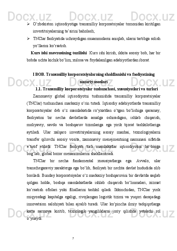 7 O‘zbekiston   iqtisodiyotiga   transmilliy   korporatsiyalar   tomonidan   kiritilgan
investitsiyalarning ta’sirini baholash;
 TNClar faoliyatida uchraydigan muammolarni aniqlab, ularni tartibga solish
yo‘llarini ko‘rsatish.
Kurs ishi mavzusining tuzilishi    Kurs ishi kirish, ikkita asosiy bob, har bir
bobda uchta kichik bo‘lim, xulosa va foydalanilgan adabiyotlardan iborat.
I BOB. Transmilliy korporatsiyalarning shakllanishi va faoliyatining
nazariy asoslari
1.1. Transmilliy korporatsiyalar tushunchasi, xususiyatlari va turlari
Zamonaviy   global   iqtisodiyotni   tushunishda   transmilliy   korporatsiyalar
(TNClar) tushunchasi markaziy o‘rin tutadi. Iqtisodiy adabiyotlarda transmilliy
korporatsiyalar   deb   o‘z   mamlakatida   ro‘yxatdan   o‘tgan   bo‘lishiga   qaramay,
faoliyatini   bir   necha   davlatlarda   amalga   oshiradigan,   ishlab   chiqarish,
moliyaviy,   savdo   va   boshqaruv   tizimlariga   ega   yirik   tijorat   tashkilotlariga
aytiladi.   Ular   xalqaro   investitsiyalarning   asosiy   manbai,   texnologiyalarni
transfer   qiluvchi   asosiy   vosita,   zamonaviy   menejmentning   namunasi   sifatida
e’tirof   etiladi.   TNClar   faoliyati   turli   mamlakatlar   iqtisodiyotini   bir-biriga
bog‘lab, global bozor mexanizmlarini shakllantiradi.
TNClar   bir   necha   fundamental   xususiyatlarga   ega.   Avvalo,   ular
transchegaraviy xarakterga ega bo‘lib, faoliyati bir nechta davlat hududida olib
boriladi. Bunday korporatsiyalar o‘z markaziy boshqaruvini bir davlatda saqlab
qolgan   holda,   boshqa   mamlakatlarda   ishlab   chiqarish   bo‘linmalari,   xizmat
ko‘rsatish   ofislari   yoki   filiallarini   tashkil   qiladi.   Ikkinchidan,   TNClar   yirik
miqyosdagi   kapitalga   egaligi,   rivojlangan   logistik   tizimi   va   yuqori   darajadagi
innovatsion   salohiyati   bilan   ajralib   turadi.   Ular   ko‘pincha   ilmiy   tadqiqotlarga
katta   sarmoya   kiritib,   texnologik   yangiliklarni   joriy   qilishda   yetakchi   rol
o‘ynaydi. 
