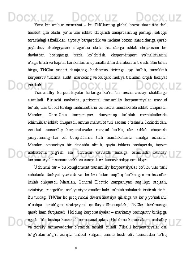 8Yana   bir   muhim   xususiyat   –   bu   TNClarning   global   bozor   sharoitida   faol
harakat   qila   olishi,   ya’ni   ular   ishlab   chiqarish   xarajatlarining   pastligi,   soliqqa
tortishdagi afzalliklar, siyosiy barqarorlik va mehnat bozori sharoitlariga qarab
joylashuv   strategiyasini   o‘zgartira   oladi.   Bu   ularga   ishlab   chiqarishni   bir
davlatdan   boshqasiga   tezda   ko‘chirish,   eksport-import   yo‘nalishlarini
o‘zgartirish va kapital harakatlarini optimallashtirish imkonini beradi. Shu bilan
birga,   TNClar   yuqori   darajadagi   boshqaruv   tizimiga   ega   bo‘lib,   murakkab
korporativ tuzilma, audit, marketing va xalqaro moliya tizimlari orqali faoliyat
yuritadi.
Transmilliy   korporatsiyalar   turlariga   ko‘ra   bir   necha   asosiy   shakllarga
ajratiladi.   Birinchi   navbatda,   gorizontal   transmilliy   korporatsiyalar   mavjud
bo‘lib, ular bir xil turdagi mahsulotlarni bir necha mamlakatda ishlab chiqaradi.
Masalan,   Coca-Cola   kompaniyasi   dunyoning   ko‘plab   mamlakatlarida
ichimliklar ishlab chiqaradi, ammo mahsulot turi asosan o‘xshash. Ikkinchidan,
vertikal   transmilliy   korporatsiyalar   mavjud   bo‘lib,   ular   ishlab   chiqarish
jarayonining   har   xil   bosqichlarini   turli   mamlakatlarda   amalga   oshiradi.
Masalan,   xomashyo   bir   davlatda   olinib,   qayta   ishlash   boshqasida,   tayyor
mahsulotni   yig‘ish   esa   uchinchi   davlatda   amalga   oshiriladi.   Bunday
korporatsiyalar samaradorlik va xarajatlarni kamaytirishga qaratilgan.
Uchinchi tur – bu konglomerat transmilliy korporatsiyalar bo‘lib, ular turli
sohalarda   faoliyat   yuritadi   va   bir-biri   bilan   bog‘liq   bo‘lmagan   mahsulotlar
ishlab   chiqaradi.   Masalan,   General   Electric   kompaniyasi   sog‘liqni   saqlash,
aviatsiya, energetika, moliyaviy xizmatlar kabi ko‘plab sohalarda ishtirok etadi.
Bu   turdagi   TNClar   ko‘proq   riskni   diversifikatsiya   qilishga   va  ko‘p  yo‘nalishli
o‘sishga   qaratilgan   strategiyani   qo‘llaydi.Shuningdek,   TNClar   tuzilmasiga
qarab ham  farqlanadi. Holding korporatsiyalar  – markaziy boshqaruv birligiga
ega bo‘lib, boshqa korxonalarni nazorat qiladi. Qo‘shma korxonalar – mahalliy
va   xorijiy   sarmoyadorlar   o‘rtasida   tashkil   etiladi.   Filialli   korporatsiyalar   esa
to‘g‘ridan-to‘g‘ri   xorijda   tashkil   etilgan,   ammo   bosh   ofis   tomonidan   to‘liq 