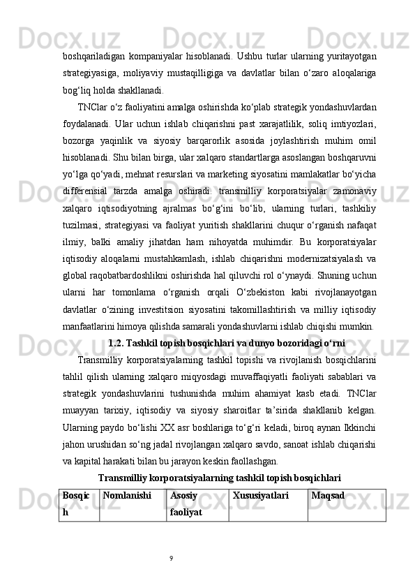 9boshqariladigan   kompaniyalar   hisoblanadi.   Ushbu   turlar   ularning   yuritayotgan
strategiyasiga,   moliyaviy   mustaqilligiga   va   davlatlar   bilan   o‘zaro   aloqalariga
bog‘liq holda shakllanadi.
TNClar o‘z faoliyatini amalga oshirishda ko‘plab strategik yondashuvlardan
foydalanadi.   Ular   uchun   ishlab   chiqarishni   past   xarajatlilik,   soliq   imtiyozlari,
bozorga   yaqinlik   va   siyosiy   barqarorlik   asosida   joylashtirish   muhim   omil
hisoblanadi. Shu bilan birga, ular xalqaro standartlarga asoslangan boshqaruvni
yo‘lga qo‘yadi, mehnat resurslari va marketing siyosatini mamlakatlar bo‘yicha
differensial   tarzda   amalga   oshiradi.   transmilliy   korporatsiyalar   zamonaviy
xalqaro   iqtisodiyotning   ajralmas   bo‘g‘ini   bo‘lib,   ularning   turlari,   tashkiliy
tuzilmasi,   strategiyasi   va   faoliyat   yuritish   shakllarini   chuqur   o‘rganish   nafaqat
ilmiy,   balki   amaliy   jihatdan   ham   nihoyatda   muhimdir.   Bu   korporatsiyalar
iqtisodiy   aloqalarni   mustahkamlash,   ishlab   chiqarishni   modernizatsiyalash   va
global raqobatbardoshlikni oshirishda hal qiluvchi rol o‘ynaydi. Shuning uchun
ularni   har   tomonlama   o‘rganish   orqali   O‘zbekiston   kabi   rivojlanayotgan
davlatlar   o‘zining   investitsion   siyosatini   takomillashtirish   va   milliy   iqtisodiy
manfaatlarini himoya qilishda samarali yondashuvlarni ishlab chiqishi mumkin.
1.2. Tashkil topish bosqichlari va dunyo bozoridagi o‘rni
Transmilliy   korporatsiyalarning   tashkil   topishi   va   rivojlanish   bosqichlarini
tahlil   qilish   ularning   xalqaro   miqyosdagi   muvaffaqiyatli   faoliyati   sabablari   va
strategik   yondashuvlarini   tushunishda   muhim   ahamiyat   kasb   etadi.   TNClar
muayyan   tarixiy,   iqtisodiy   va   siyosiy   sharoitlar   ta’sirida   shakllanib   kelgan.
Ularning paydo bo‘lishi XX asr boshlariga to‘g‘ri keladi, biroq aynan Ikkinchi
jahon urushidan so‘ng jadal rivojlangan xalqaro savdo, sanoat ishlab chiqarishi
va kapital harakati bilan bu jarayon keskin faollashgan.
Transmilliy korporatsiyalarning tashkil topish bosqichlari
Bosqic
h Nomlanishi Asosiy 
faoliyat  Xususiyatlari Maqsad 