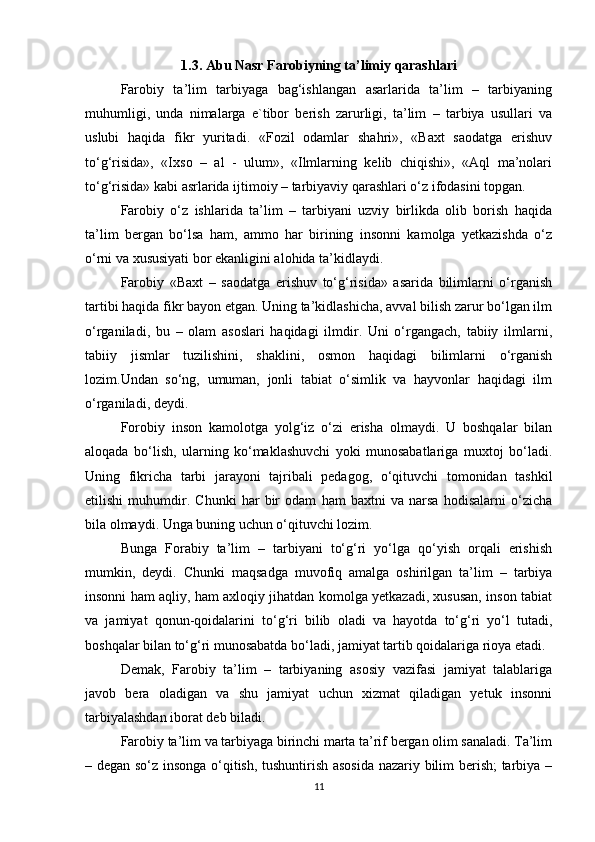 1.3. Abu Nasr Farobiyning ta’limiy qarashlari
Farobiy   ta’lim   tarbiyaga   bag‘ishlangan   asarlarida   ta’lim   –   tarbiyaning
muhumligi,   unda   nimalarga   e`tibor   berish   zarurligi,   ta’lim   –   tarbiya   usullari   va
uslubi   haqida   fikr   yuritadi.   «Fozil   odamlar   shahri»,   «Baxt   saodatga   erishuv
to‘g‘risida»,   «Ixso   –   al   -   ulum»,   «Ilmlarning   kelib   chiqishi»,   «Aql   ma’nolari
to‘g‘risida» kabi asrlarida ijtimoiy – tarbiyaviy qarashlari o‘z ifodasini topgan.
Farobiy   o‘z   ishlarida   ta’lim   –   tarbiyani   uzviy   birlikda   olib   borish   haqida
ta’lim   bergan   bo‘lsa   ham,   ammo   har   birining   insonni   kamolga   yetkazishda   o‘z
o‘rni va xususiyati bor ekanligini alohida ta’kidlaydi.
Farobiy   «Baxt   –   saodatga   erishuv   to‘g‘risida»   asarida   bilimlarni   o‘rganish
tartibi haqida fikr bayon etgan. Uning ta’kidlashicha, avval bilish zarur bo‘lgan ilm
o‘rganiladi,   bu   –   olam   asoslari   haqidagi   ilmdir.   Uni   o‘rgangach,   tabiiy   ilmlarni,
tabiiy   jismlar   tuzilishini,   shaklini,   osmon   haqidagi   bilimlarni   o‘rganish
lozim.Undan   so‘ng,   umuman,   jonli   tabiat   o‘simlik   va   hayvonlar   haqidagi   ilm
o‘rganiladi, deydi.
Forobiy   inson   kamolotga   yolg‘iz   o‘zi   erisha   olmaydi.   U   boshqalar   bilan
aloqada   bo‘lish,   ularning   ko‘maklashuvchi   yoki   munosabatlariga   muxtoj   bo‘ladi.
Uning   fikricha   tarbi   jarayoni   tajribali   pedagog,   o‘qituvchi   tomonidan   tashkil
etilishi   muhumdir.   Chunki   har   bir   odam   ham   baxtni   va   narsa   hodisalarni   o‘zicha
bila olmaydi. Unga buning uchun o‘qituvchi lozim.
Bunga   Forabiy   ta’lim   –   tarbiyani   to‘g‘ri   yo‘lga   qo‘yish   orqali   erishish
mumkin,   deydi.   Chunki   maqsadga   muvofiq   amalga   oshirilgan   ta’lim   –   tarbiya
insonni ham aqliy, ham axloqiy jihatdan komolga yetkazadi, xususan, inson tabiat
va   jamiyat   qonun-qoidalarini   to‘g‘ri   bilib   oladi   va   hayotda   to‘g‘ri   yo‘l   tutadi,
boshqalar bilan to‘g‘ri munosabatda bo‘ladi, jamiyat tartib qoidalariga rioya etadi.
Demak,   Farobiy   ta’lim   –   tarbiyaning   asosiy   vazifasi   jamiyat   talablariga
javob   bera   oladigan   va   shu   jamiyat   uchun   xizmat   qiladigan   yetuk   insonni
tarbiyalashdan iborat deb biladi.
Farobiy ta’lim va tarbiyaga birinchi marta ta’rif bergan olim sanaladi. Ta’lim
– degan so‘z insonga o‘qitish, tushuntirish asosida nazariy bilim berish; tarbiya –
11 