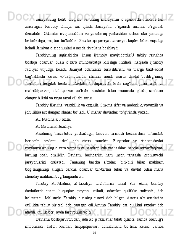 Jamiyatning   kelib   chiqishi   va   uning   mohiyatini   o‘rganuvchi   maxsus   fan
zarurligini   Farobiy   chuqur   xis   qiladi.   Jamiyatni   o‘rganish   insonni   o‘rganish
demakdir.   Odamlar   rivojlanishlari   va   yaxshiroq   yashashlari   uchun   ular   jamoaga
birlashishga,  majbur bo‘ladilar. Shu tariqa jamiyat  zaruriyat  taqdiri  bilan vujudga
keladi.Jamiyat o‘z qonunlari asosida rivojlana boshlaydi.
Farobiyning   uqtirishicha,   inson   ijtimoiy   mavjudotdir.U   tabiiy   ravishda
boshqa   odamlar   bilan   o‘zaro   munosabatga   kirishga   intiladi,   natijada   ijtimoiy
faoliyat   vujudga   keladi.   Jamiyat   odamlarni   birlashtirishi   va   ularga   baxt-sodat
bag‘ishlashi   kerak.   «Fozil   odamlar   shahri»   nomli   asarda   davlat   boshlig‘ining
fazilatlari   belgilab   beriladi.   Davlatni   boshqaruvchi   kishi   sog‘lom,   jasur,   aqlli   va
ma’rifatparvar,   adolatparvar   bo‘lishi,   kiishilar   bilan   muomala   qilish,   san`atini
chuqur bilishi va unga amal qilishi zarur.
Farobiy fikricha, yaxshilik va ezgulik, ilm-ma’rifat va nodonlik, yovuzlik va
johillikka asoslangan shahar bo‘ladi.  U shahar davlatlari to‘g‘risida yozadi.
Al. Madina al Fozila;
Al Madina al Joxiliya.
Axolining   tinch-totuv   yashashiga,   farovon   turmush   kechirishini   ta’minlab
beruvchi   davlatni   ideal   deb   atash   mumkin.   Fuqarolar   va   shahar-davlat
maxkamalarining o‘zaro yordam va hamkorlikda yashashlari barcha muvaffaqiyat-
larning   bosh   omilidir.   Davlatni   boshqarish   ham   inson   tanasida   kechiruvchi
jarayonlarini   esalatadi.   Tananing   barcha   a’zolari   biri-biri   bilan   mahkam
bog‘langanligi   singari   barcha   odamlar   bir-birlari   bilan   va   davlat   bilan   mana
shunday mahkam bog‘langandirlar.
Farobiy   Al-Madina,   al-Jaxaliya   davlatlarini   tahlil   etar   ekan,   bunday
davlatlarda   inson   huquqlari   paymol   etiladi,   odamlar   qullikka   solinadi,   deb
ko‘rsatadi.   Ma’lumki   Farobiy   o‘zining   ustozi   deb   bilgan   Arastu   o‘z   asarlarida
qullikka   tabiiy   bir   xol   deb   qaragan   edi.Ammo   Farobiy   esa   qullikni   razolat   deb
ataydi, qullik bor joyda farovonlik yo‘q.
Davlatni boshqaruvchidan juda ko‘p fazilatlar talab qilindi. Jamoa boshlig‘i
mulohazali,   halol,   kamtar,   haqiqatparvar,   donishmand   bo‘lishi   kerak.   Jamoa
16 