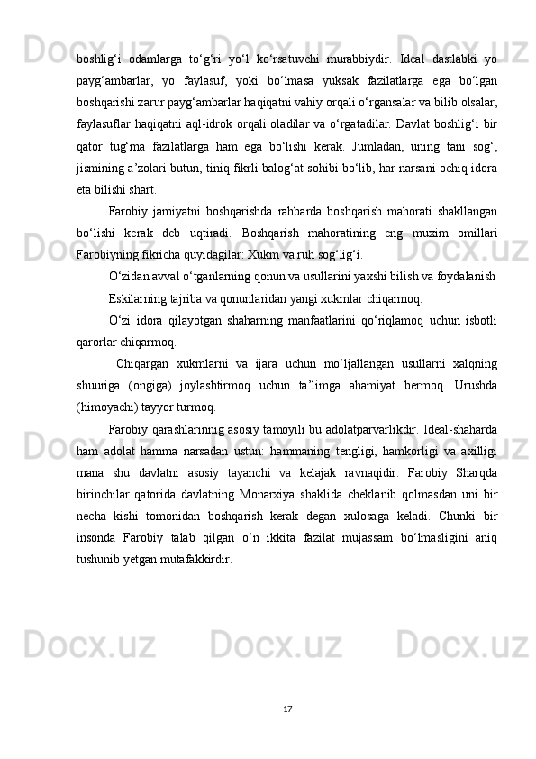 boshlig‘i   odamlarga   to‘g‘ri   yo‘l   ko‘rsatuvchi   murabbiydir.   Ideal   dastlabki   yo
payg‘ambarlar,   yo   faylasuf,   yoki   bo‘lmasa   yuksak   fazilatlarga   ega   bo‘lgan
boshqarishi zarur payg‘ambarlar haqiqatni vahiy orqali o‘rgansalar va bilib olsalar,
faylasuflar  haqiqatni  aql-idrok orqali  oladilar  va o‘rgatadilar. Davlat  boshlig‘i  bir
qator   tug‘ma   fazilatlarga   ham   ega   bo‘lishi   kerak.   Jumladan,   uning   tani   sog‘,
jismining a’zolari butun, tiniq fikrli balog‘at sohibi bo‘lib, har narsani ochiq idora
eta bilishi shart.
Farobiy   jamiyatni   boshqarishda   rahbarda   boshqarish   mahorati   shakllangan
bo‘lishi   kerak   deb   uqtiradi.   Boshqarish   mahoratining   eng   muxim   omillari
Farobiyning fikricha quyidagilar: Xukm va ruh sog‘lig‘i.
O‘zidan avval o‘tganlarning qonun va usullarini yaxshi bilish va foydalanish
Eskilarning tajriba va qonunlaridan yangi xukmlar chiqarmoq.
O‘zi   idora   qilayotgan   shaharning   manfaatlarini   qo‘riqlamoq   uchun   isbotli
qarorlar chiqarmoq.
  Chiqargan   xukmlarni   va   ijara   uchun   mo‘ljallangan   usullarni   xalqning
shuuriga   (ongiga)   joylashtirmoq   uchun   ta’limga   ahamiyat   bermoq.   Urushda
(himoyachi) tayyor turmoq.
Farobiy qarashlarinnig asosiy tamoyili bu adolatparvarlikdir. Ideal-shaharda
ham   adolat   hamma   narsadan   ustun:   hammaning   tengligi,   hamkorligi   va   axilligi
mana   shu   davlatni   asosiy   tayanchi   va   kelajak   ravnaqidir.   Farobiy   Sharqda
birinchilar   qatorida   davlatning   Monarxiya   shaklida   cheklanib   qolmasdan   uni   bir
necha   kishi   tomonidan   boshqarish   kerak   degan   xulosaga   keladi.   Chunki   bir
insonda   Farobiy   talab   qilgan   o‘n   ikkita   fazilat   mujassam   bo‘lmasligini   aniq
tushunib yetgan mutafakkirdir.
17 