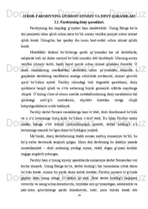 II.BOB. FAROBIYNING IJTIMOIY-SIYOSIY VA DINIY QARASHLARI
2.1. Farobiyning diniy qarashlari.
Farobiyning   din   haqidagi   g‘oyalari   ham   xarakterlidir.   Uning   fikriga   ko‘ra
din jamiyatni idora qilish uchun zarur bo‘lib, asosiy vazifasi jamiyat uchun xizmat
qilish   kerak.   Uningcha,   har   qanday   din   inson   baxt-sodati   uchun   xizmat   qilishi
kerak.
Mutafakkir   dinlarni   bir-birlariga   qarshi   qo‘ymasdan   har   xil   davlatlarda,
xalqlarda turli xil dinlar mavjud bo‘lishi mumkin deb hisoblaydi. Ularning asosiy
vazifasi   ijtimoiy   tartib,   baxtli   hayot   qurish   uchun   xizmat   qilishdan   iboratdir.   U
dinni   insonlarning   manfaatidan,   davlatdan   ustun   qo‘ymasdan,   aksincha   u
grajdanlar   davlatning   vazifalarini   amalga   oshirishda   yordamchi,   xizmat   qiluvchi
qurol   bo‘lishini   aytadi.   Farobiy   islomdagi   turli   dogmatik   qarashlarni,   diniy
qoidalarni   tanqid   qiladi   va   o‘rta   asrlarning   buyuk   gumanisti   sifatida   maydonga
chiqadi. O‘zining «Ixso al-ulum» asarida mutakallimlarning diniy masalalarini hal
qilishdagi   noto‘g‘ri   mutodlarini,   obyektiv   holatdan   chetga   chiqib
ketayotganliklarini ochib tashlaydi.
Farobiy davlat formasi masalalariga ham to‘xtab, shoh donishmand bo‘lishi
va   u   o‘z   lovazimiga   loyiq   kishi   bo‘lishini   e`tirof   etadi.   Bu   bilan   Farobiy   taxtni
otadan   baloga   o‘tib   kelishi   (meros)huquqini   qoralab,   davlat   boshlig‘i   o‘z
lavozimiga mansub bo‘lgan shaxs bo‘lishligini yoqladi.
Ma’lumki,   sharq   davlatlarining   shakli   asosan   mutloq   monarxiya   bo‘lib,   bu
ko‘p   asrlar   davomida   saqlanib   qolgan.   Islom   dini   davlatning   bu   shaklini   yanada
mustahkamlab   –   shoh   xudoning   yerdagi   soyasi,   vakili   degan   g‘oyani   kishilar
ongiga singdirib yuborgan.
Farobiy ham o‘zining siyosiy qarashlarida monarxiya davlat formasidan voz
kecha   olmaydi.   Uning   fikriga   ko‘ra,   davlat   boshlig‘i   har   tomonlama   yetuk   shaxs
bo‘lishi   kerak.   Ammo   bu   yerda   shuni   aytish   kerakki,   Farobiy   monarx   to‘g‘risida
gapirar   ekan   uning   oldiga   12   talabni   qo‘yadi.   Ideal   davlat   boshlig‘i   haqiqatni
sevuvchi va uning uchun kurashuvchi, boylikka xirs qo‘ymaydigan, adolatsizlik va
jabr-zulm   qiluvchilarga   qarshi   kurashuvchi,   botir,   jasur   bulishi   kerak   deb
18 