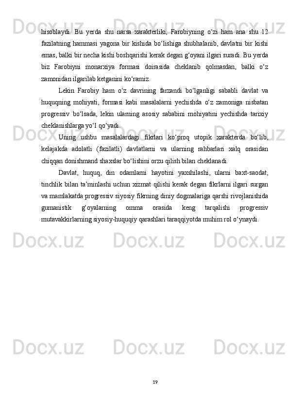 hisoblaydi.   Bu   yerda   shu   narsa   xarakterliki,   Farobiyning   o‘zi   ham   ana   shu   12
fazilatning  hammasi   yagona   bir   kishida   bo‘lishiga   shubhalanib,   davlatni   bir   kishi
emas, balki bir necha kishi boshqarishi kerak degan g‘oyani ilgari suradi. Bu yerda
biz   Farobiyni   monarxiya   formasi   doirasida   cheklanib   qolmasdan,   balki   o‘z
zamonidan ilgarilab ketganini ko‘ramiz.
Lekin   Farobiy   ham   o‘z   davrining   farzandi   bo‘lganligi   sababli   davlat   va
huquqning   mohiyati,   formasi   kabi   masalalarni   yechishda   o‘z   zamoniga   nisbatan
progressiv   bo‘lsada,   lekin   ularning   asosiy   sababini   mohiyatini   yechishda   tarixiy
cheklanishlarga yo‘l qo‘yadi.
Uning   ushbu   masalalardagi   fikrlari   ko‘proq   utopik   xarakterda   bo‘lib,
kelajakda   adolatli   (fazilatli)   davlatlarni   va   ularning   rahbarlari   xalq   orasidan
chiqqan donishmand shaxslar bo‘lishini orzu qilish bilan cheklanadi.
Davlat,   huquq,   din   odamlarni   hayotini   yaxshilashi,   ularni   baxt-saodat,
tinchlik bilan  ta’minlashi  uchun xizmat  qilishi  kerak degan fikrlarni  ilgari  surgan
va mamlakatda progressiv siyosiy fikrning diniy dogmalariga qarshi rivojlanishida
gumanistik   g‘oyalarning   omma   orasida   keng   tarqalishi   progressiv
mutavakkirlarning siyosiy-huquqiy qarashlari taraqqiyotda muhim rol o‘ynaydi.
19 